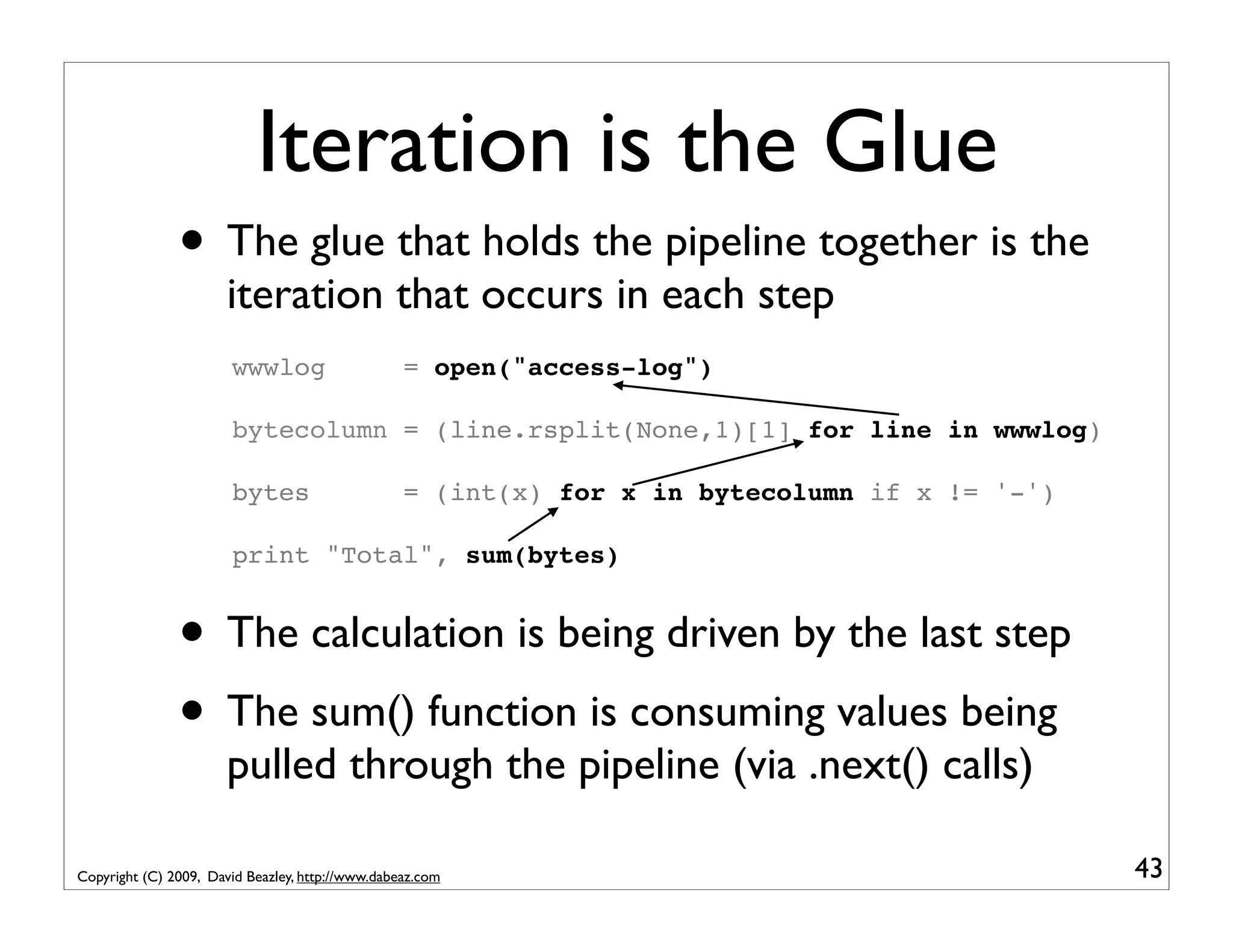 Iteration is the Glue • The glue that holds the pipeline together is the iteration that occurs in each step wwwlog = open("access-log") bytecolumn = (line.rsplit(None,1)[1] for line in wwwlog) bytes = (int(x) for x in bytecolumn if x != '-') print "Total", sum(bytes) • The calculation is being driven by the last step • The sum() function is consuming values being pulled through the pipeline (via .next() calls) Copyright (C) 2009, David Beazley, http://www.dabeaz.com 43 