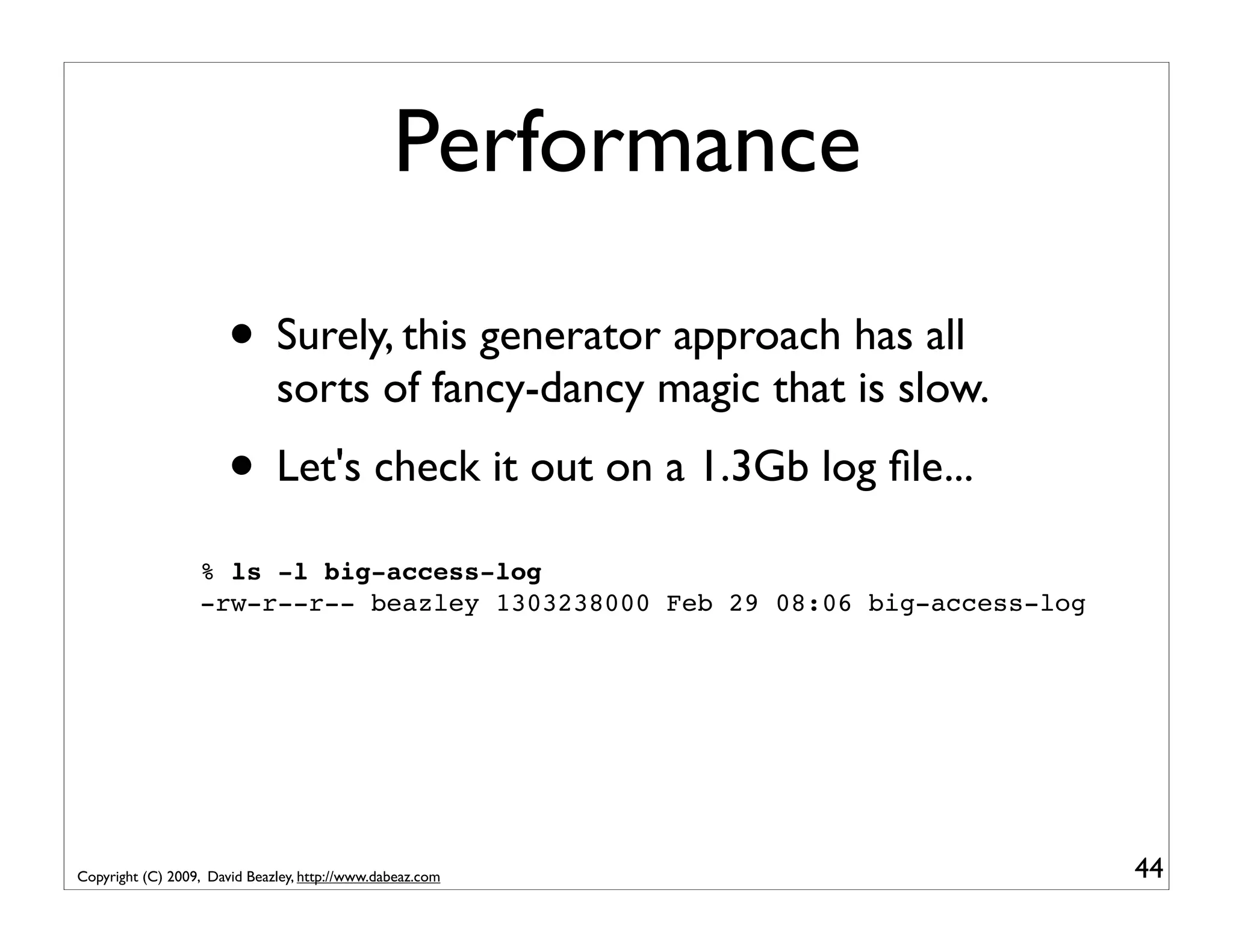 Performance • Surely, this generator approach has all sorts of fancy-dancy magic that is slow. • Let's check it out on a 1.3Gb log ﬁle... % ls -l big-access-log -rw-r--r-- beazley 1303238000 Feb 29 08:06 big-access-log Copyright (C) 2009, David Beazley, http://www.dabeaz.com 44 