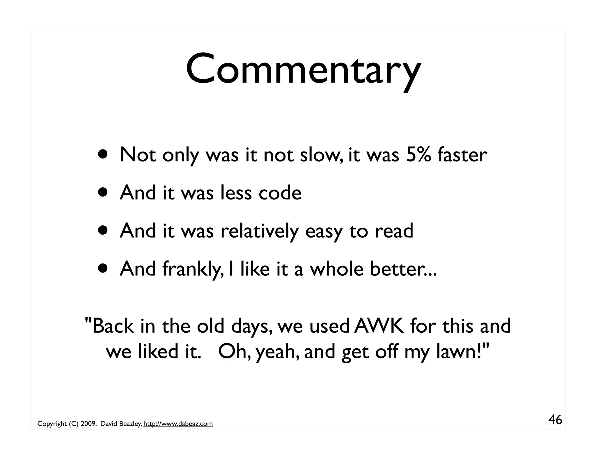 Commentary • Not only was it not slow, it was 5% faster • And it was less code • And it was relatively easy to read • And frankly, I like it a whole better... "Back in the old days, we used AWK for this and we liked it. Oh, yeah, and get off my lawn!" Copyright (C) 2009, David Beazley, http://www.dabeaz.com 46 