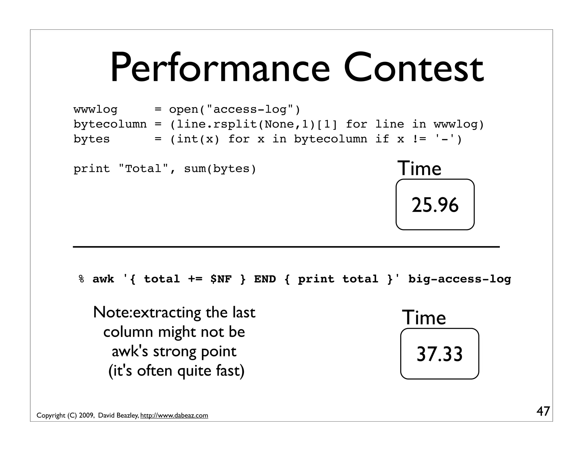 Performance Contest wwwlog = open("access-log") bytecolumn = (line.rsplit(None,1)[1] for line in wwwlog) bytes = (int(x) for x in bytecolumn if x != '-') print "Total", sum(bytes) Time 25.96 % awk '{ total += $NF } END { print total }' big-access-log Note:extracting the last Time column might not be awk's strong point 37.33 (it's often quite fast) Copyright (C) 2009, David Beazley, http://www.dabeaz.com 47 