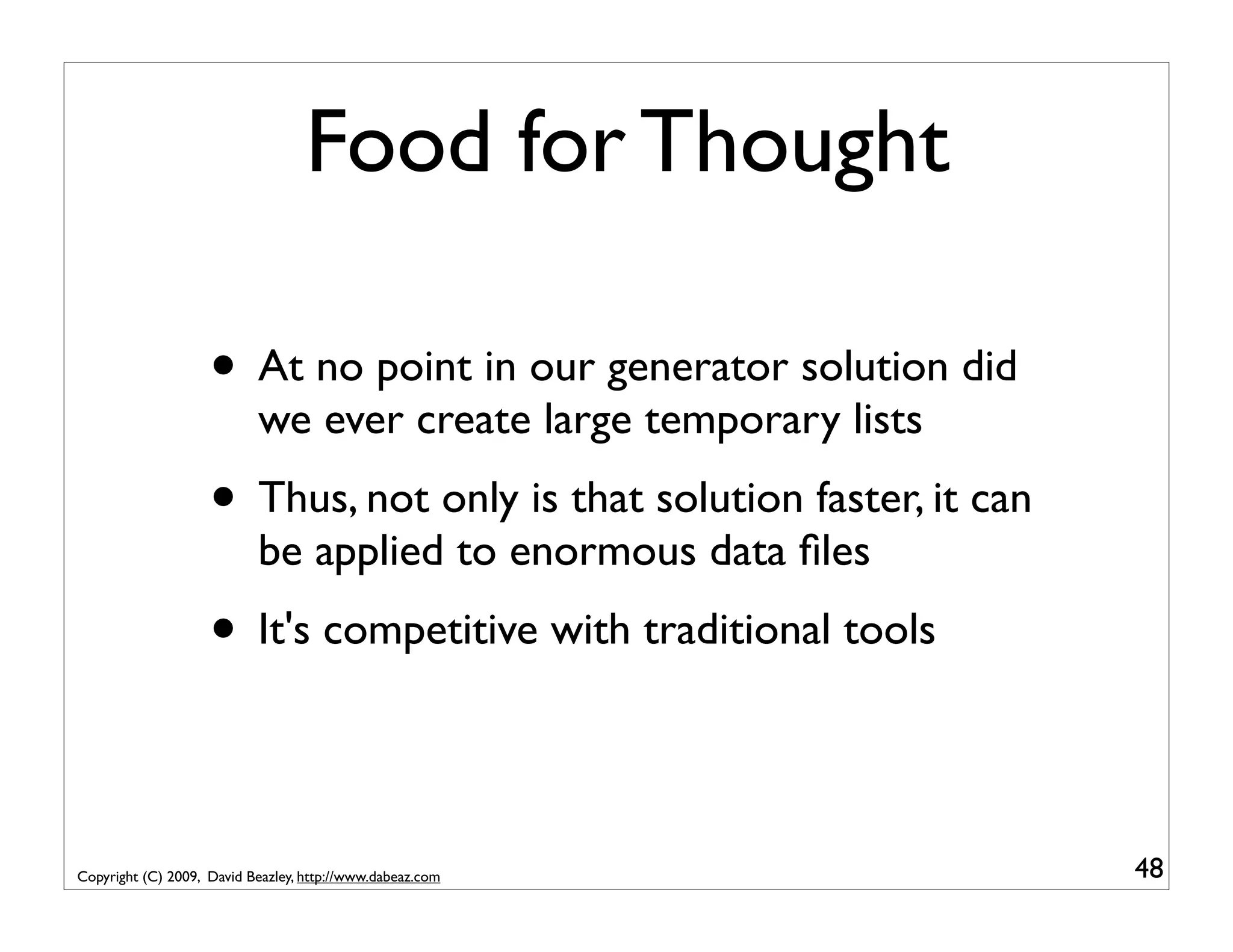 Food for Thought • At no point in our generator solution did we ever create large temporary lists • Thus, not only is that solution faster, it can be applied to enormous data ﬁles • It's competitive with traditional tools Copyright (C) 2009, David Beazley, http://www.dabeaz.com 48 
