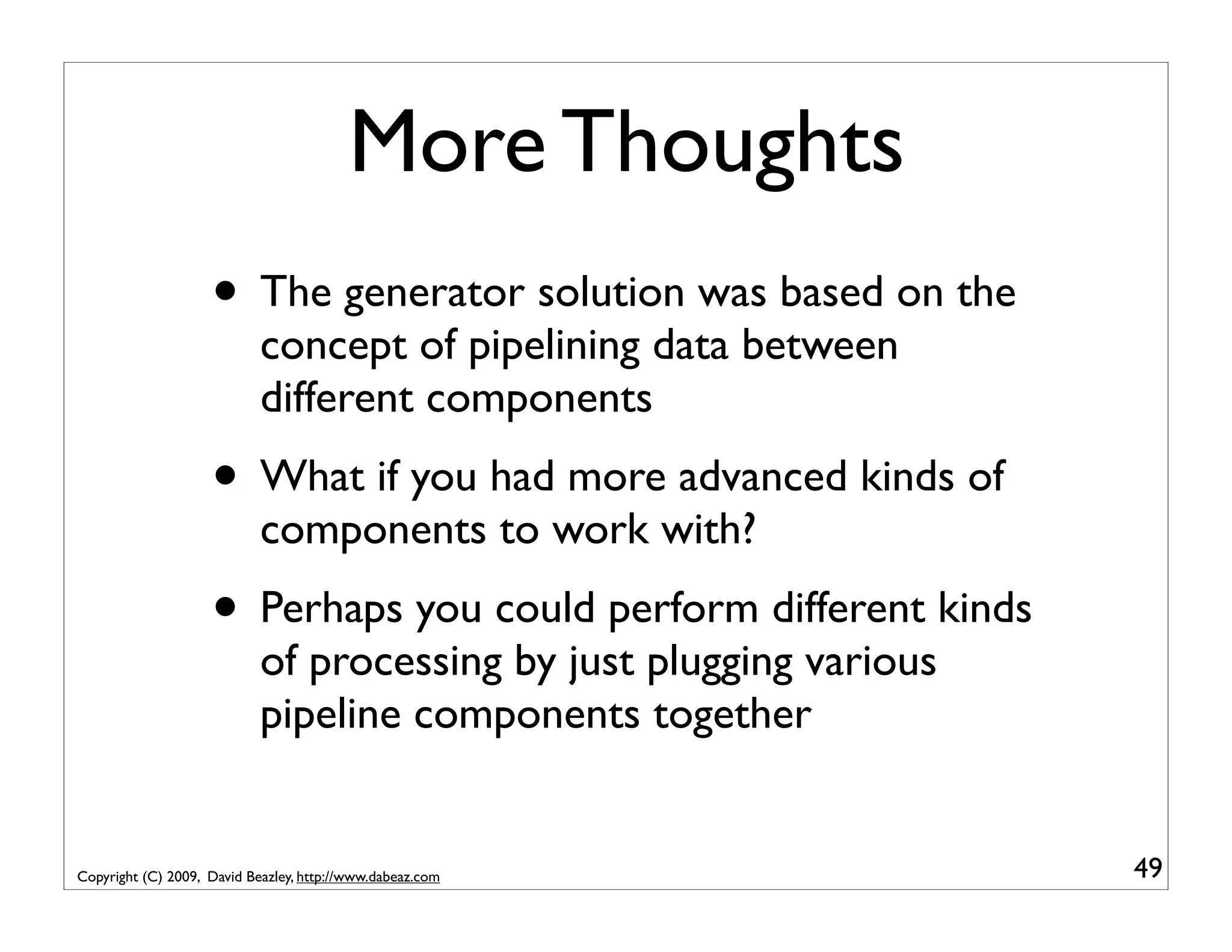More Thoughts • The generator solution was based on the concept of pipelining data between different components • What if you had more advanced kinds of components to work with? • Perhaps you could perform different kinds of processing by just plugging various pipeline components together Copyright (C) 2009, David Beazley, http://www.dabeaz.com 49 