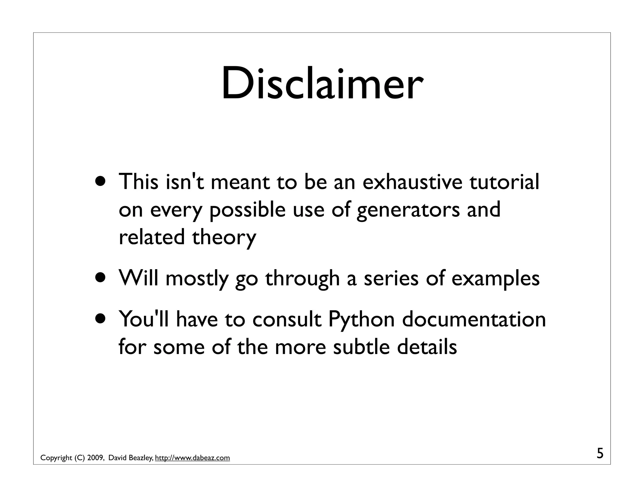 Disclaimer • This isn't meant to be an exhaustive tutorial on every possible use of generators and related theory • Will mostly go through a series of examples • You'll have to consult Python documentation for some of the more subtle details Copyright (C) 2009, David Beazley, http://www.dabeaz.com 5 