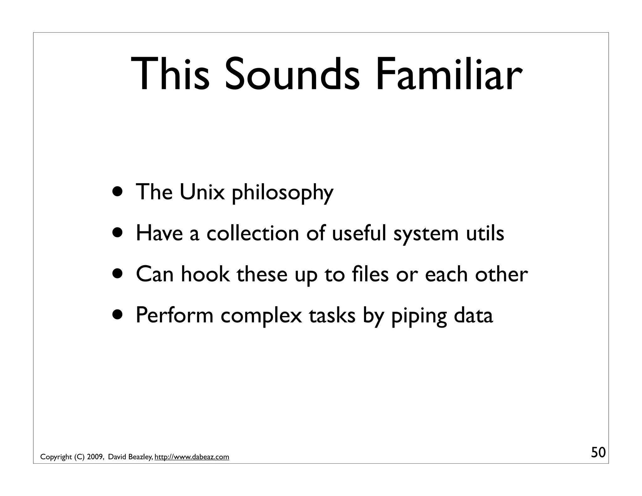 This Sounds Familiar • The Unix philosophy • Have a collection of useful system utils • Can hook these up to ﬁles or each other • Perform complex tasks by piping data Copyright (C) 2009, David Beazley, http://www.dabeaz.com 50 