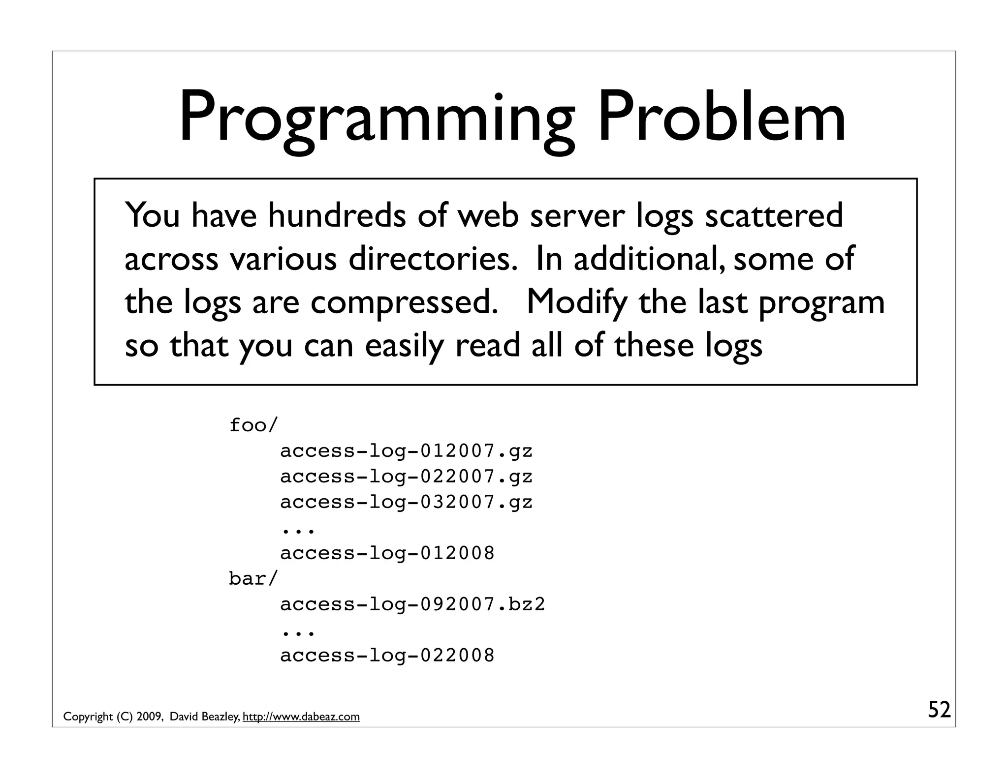 Programming Problem You have hundreds of web server logs scattered across various directories. In additional, some of the logs are compressed. Modify the last program so that you can easily read all of these logs foo/ access-log-012007.gz access-log-022007.gz access-log-032007.gz ... access-log-012008 bar/ access-log-092007.bz2 ... access-log-022008 Copyright (C) 2009, David Beazley, http://www.dabeaz.com 52 