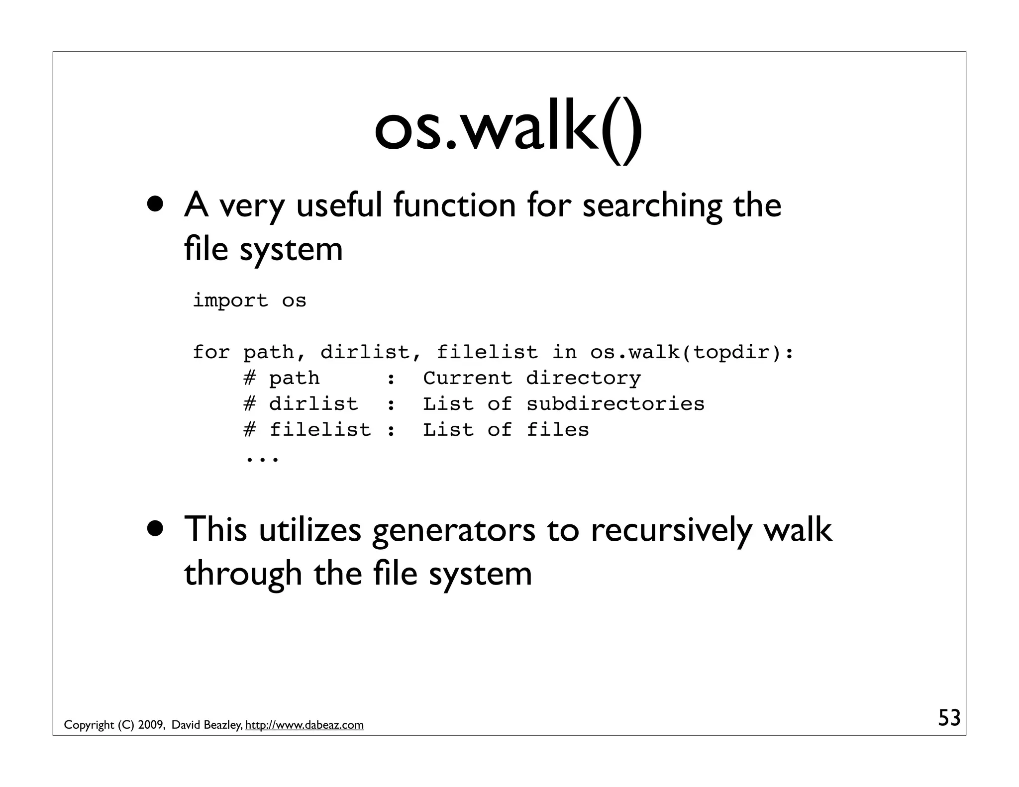 os.walk() • A very useful function for searching the ﬁle system import os for path, dirlist, filelist in os.walk(topdir): # path : Current directory # dirlist : List of subdirectories # filelist : List of files ... • This utilizes generators to recursively walk through the ﬁle system Copyright (C) 2009, David Beazley, http://www.dabeaz.com 53 