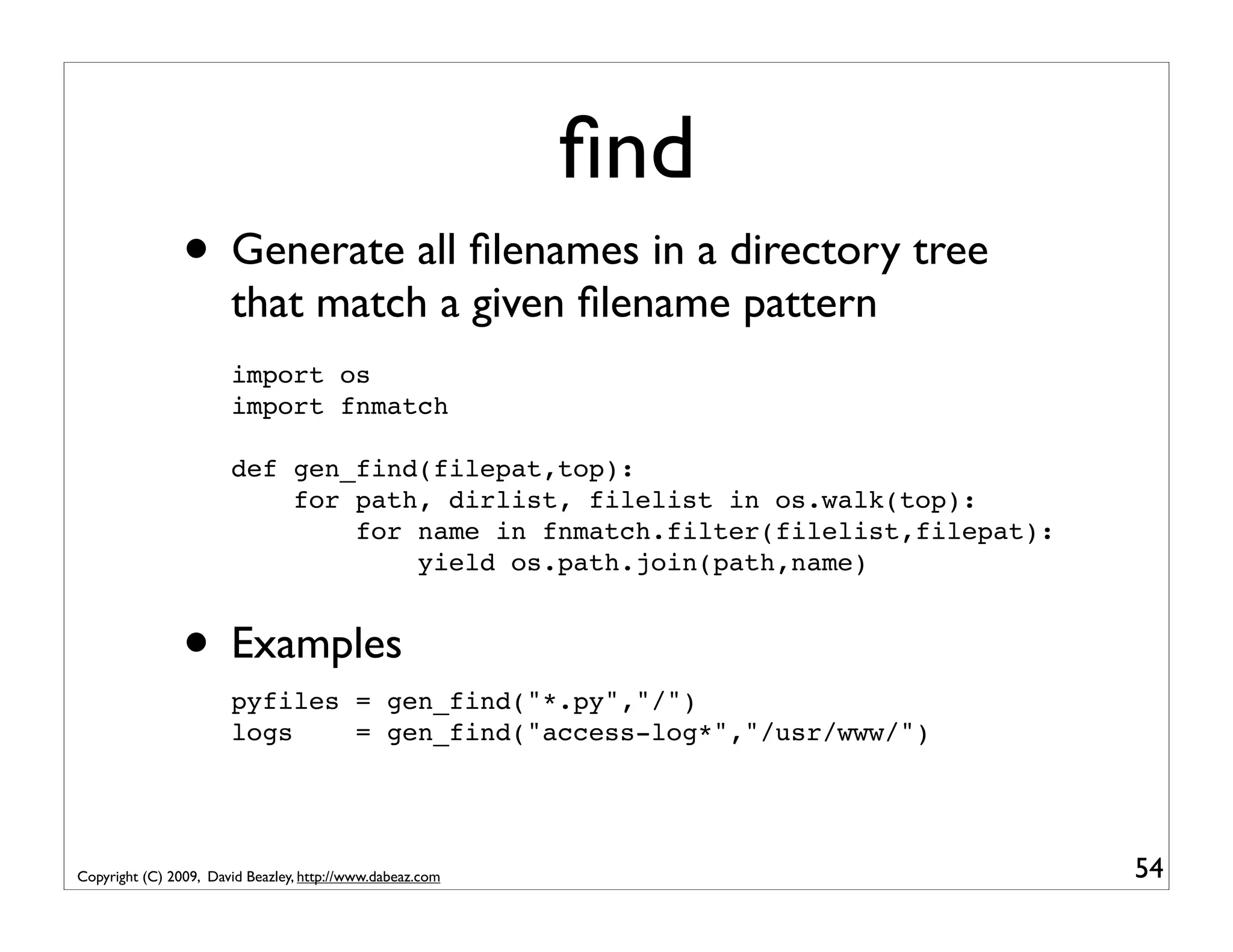 ﬁnd • Generate all ﬁlenames in a directory tree that match a given ﬁlename pattern import os import fnmatch def gen_find(filepat,top): for path, dirlist, filelist in os.walk(top): for name in fnmatch.filter(filelist,filepat): yield os.path.join(path,name) • Examples pyfiles = gen_find("*.py","/") logs = gen_find("access-log*","/usr/www/") Copyright (C) 2009, David Beazley, http://www.dabeaz.com 54 