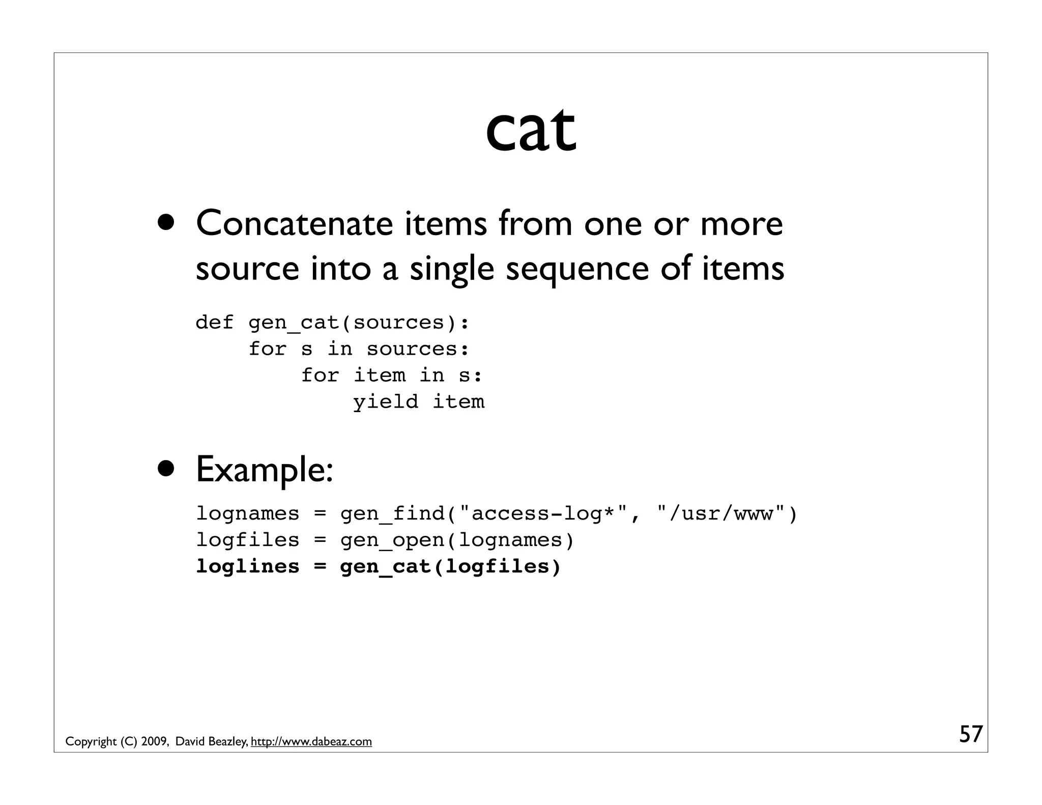 cat • Concatenate items from one or more source into a single sequence of items def gen_cat(sources): for s in sources: for item in s: yield item • Example: lognames = gen_find("access-log*", "/usr/www") logfiles = gen_open(lognames) loglines = gen_cat(logfiles) Copyright (C) 2009, David Beazley, http://www.dabeaz.com 57 