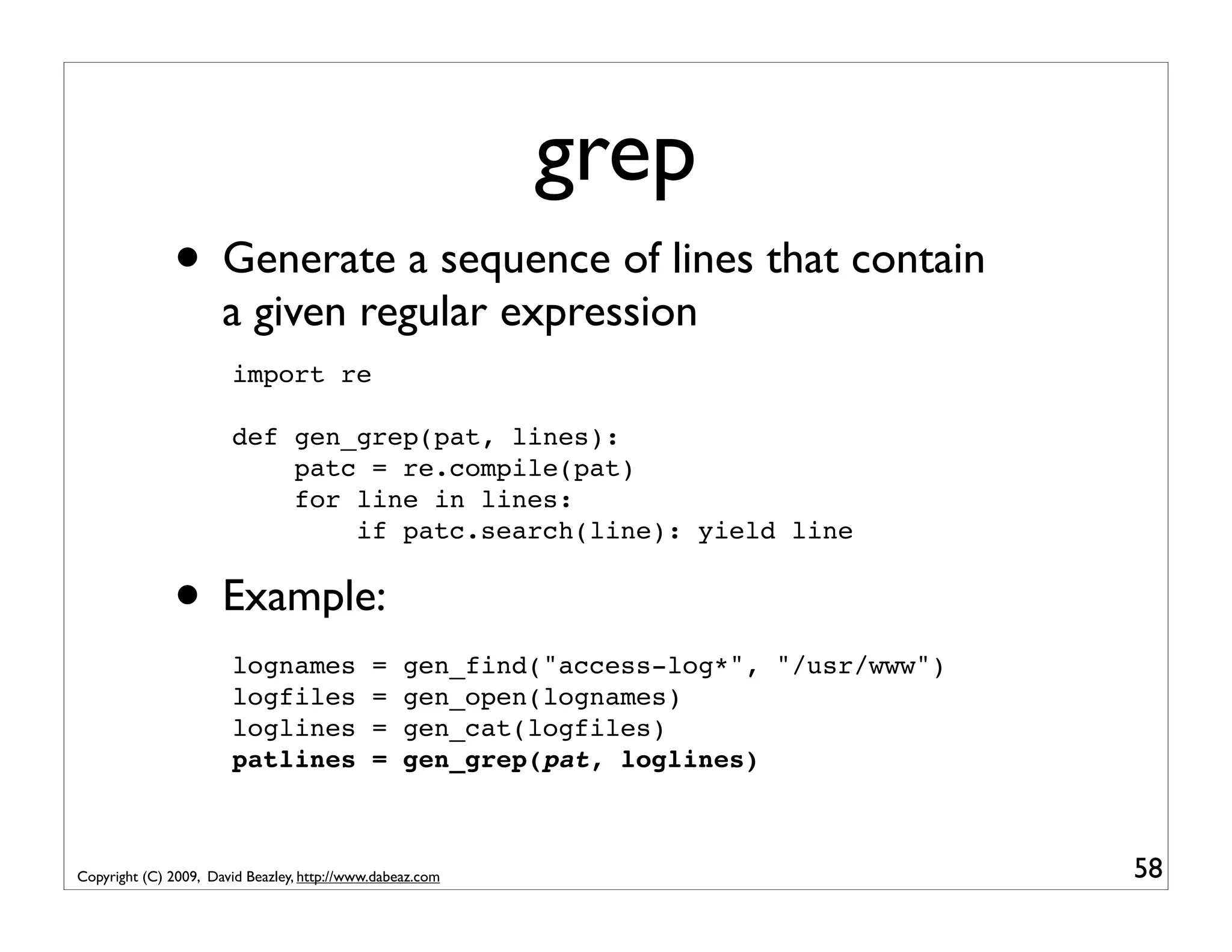 grep • Generate a sequence of lines that contain a given regular expression import re def gen_grep(pat, lines): patc = re.compile(pat) for line in lines: if patc.search(line): yield line • Example: lognames = gen_find("access-log*", "/usr/www") logfiles = gen_open(lognames) loglines = gen_cat(logfiles) patlines = gen_grep(pat, loglines) Copyright (C) 2009, David Beazley, http://www.dabeaz.com 58 