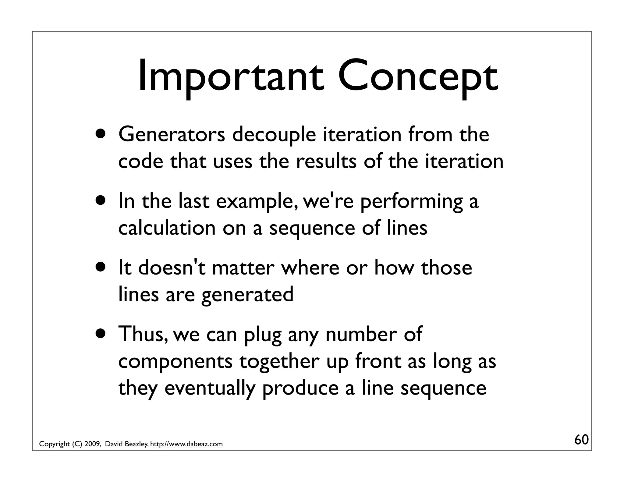 Important Concept • Generators decouple iteration from the code that uses the results of the iteration • In the last example, we're performing a calculation on a sequence of lines • It doesn't matter where or how those lines are generated • Thus, we can plug any number of components together up front as long as they eventually produce a line sequence Copyright (C) 2009, David Beazley, http://www.dabeaz.com 60 