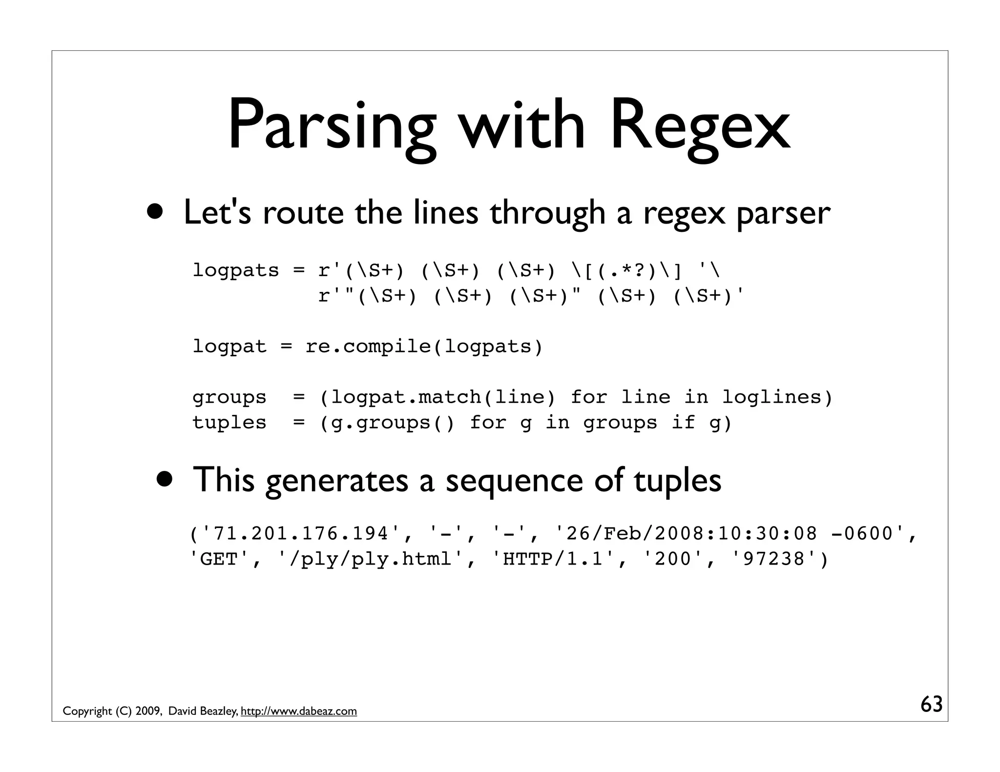 Parsing with Regex • Let's route the lines through a regex parser logpats = r'(S+) (S+) (S+) [(.*?)] ' r'"(S+) (S+) (S+)" (S+) (S+)' logpat = re.compile(logpats) groups = (logpat.match(line) for line in loglines) tuples = (g.groups() for g in groups if g) • This generates a sequence of tuples ('71.201.176.194', '-', '-', '26/Feb/2008:10:30:08 -0600', 'GET', '/ply/ply.html', 'HTTP/1.1', '200', '97238') Copyright (C) 2009, David Beazley, http://www.dabeaz.com 63 