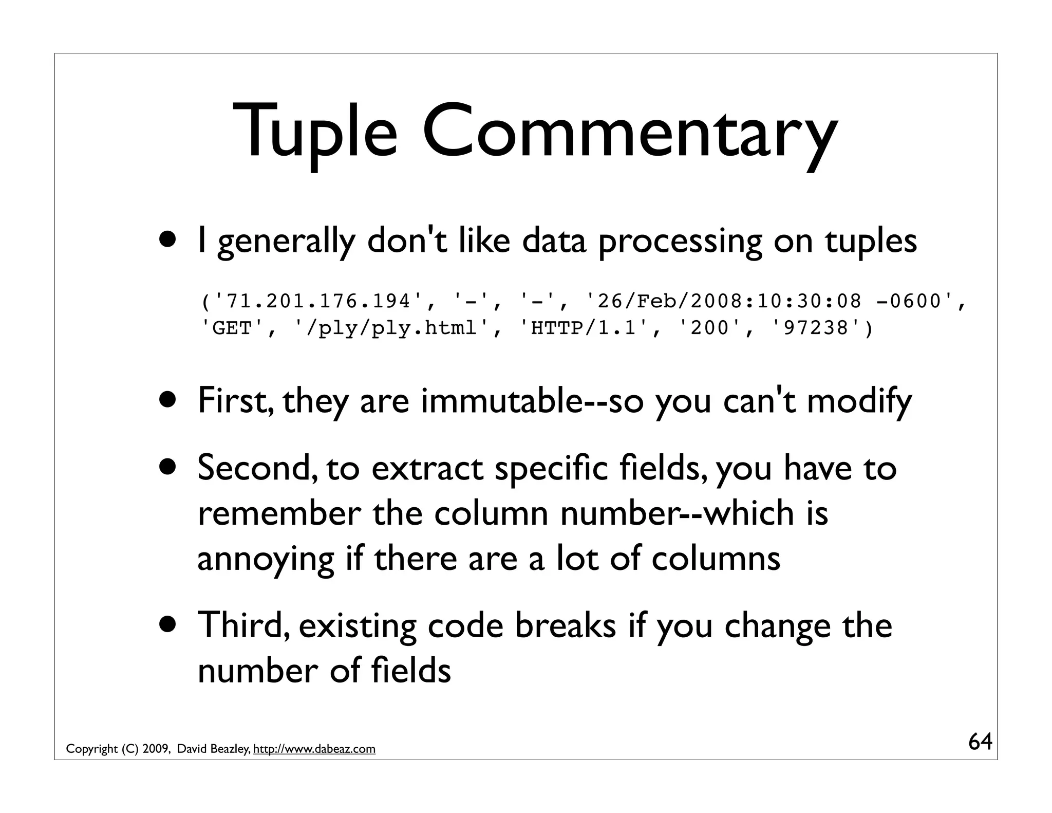 Tuple Commentary • I generally don't like data processing on tuples ('71.201.176.194', '-', '-', '26/Feb/2008:10:30:08 -0600', 'GET', '/ply/ply.html', 'HTTP/1.1', '200', '97238') • First, they are immutable--so you can't modify • Second, to extract speciﬁc ﬁelds, you have to remember the column number--which is annoying if there are a lot of columns • Third, existing code breaks if you change the number of ﬁelds Copyright (C) 2009, David Beazley, http://www.dabeaz.com 64 