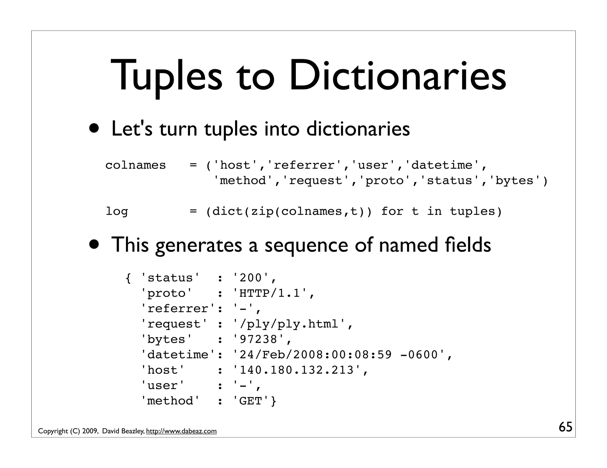 Tuples to Dictionaries • Let's turn tuples into dictionaries colnames = ('host','referrer','user','datetime', 'method','request','proto','status','bytes') log = (dict(zip(colnames,t)) for t in tuples) • This generates a sequence of named ﬁelds { 'status' : '200', 'proto' : 'HTTP/1.1', 'referrer': '-', 'request' : '/ply/ply.html', 'bytes' : '97238', 'datetime': '24/Feb/2008:00:08:59 -0600', 'host' : '140.180.132.213', 'user' : '-', 'method' : 'GET'} Copyright (C) 2009, David Beazley, http://www.dabeaz.com 65 
