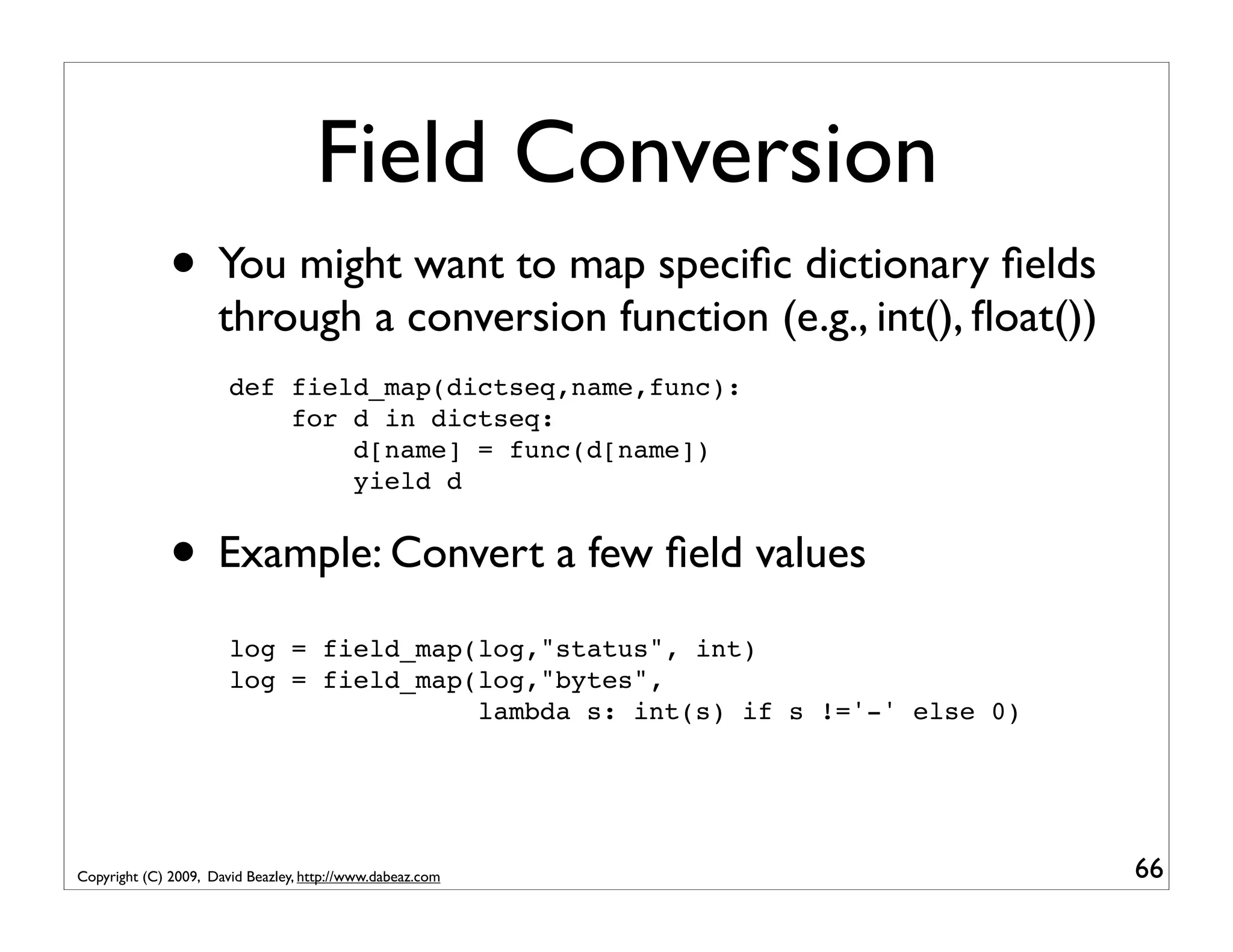 Field Conversion • You might want to map speciﬁc dictionary ﬁelds through a conversion function (e.g., int(), ﬂoat()) def field_map(dictseq,name,func): for d in dictseq: d[name] = func(d[name]) yield d • Example: Convert a few ﬁeld values log = field_map(log,"status", int) log = field_map(log,"bytes", lambda s: int(s) if s !='-' else 0) Copyright (C) 2009, David Beazley, http://www.dabeaz.com 66 