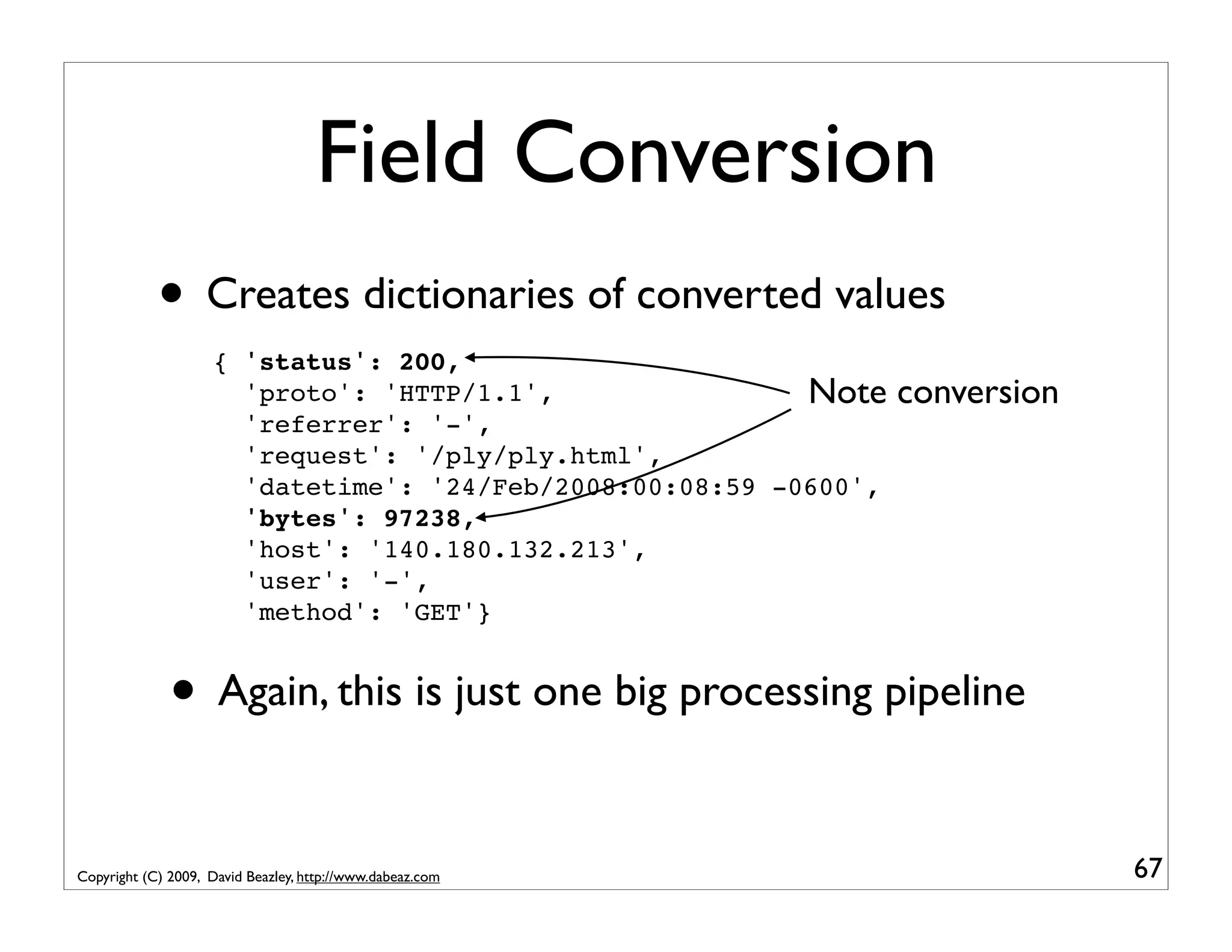 Field Conversion • Creates dictionaries of converted values { 'status': 200, 'proto': 'HTTP/1.1', Note conversion 'referrer': '-', 'request': '/ply/ply.html', 'datetime': '24/Feb/2008:00:08:59 -0600', 'bytes': 97238, 'host': '140.180.132.213', 'user': '-', 'method': 'GET'} • Again, this is just one big processing pipeline Copyright (C) 2009, David Beazley, http://www.dabeaz.com 67 