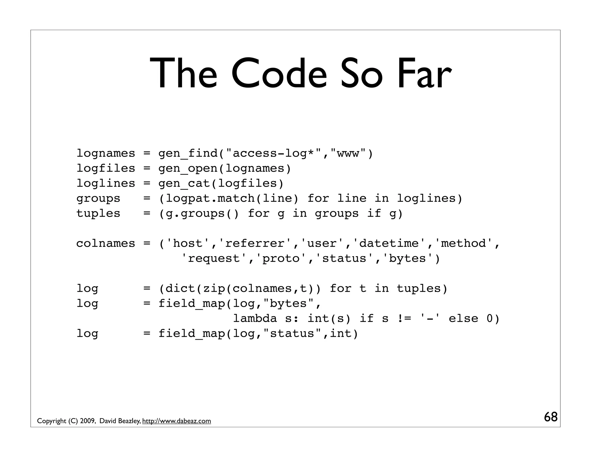 The Code So Far lognames = gen_find("access-log*","www") logfiles = gen_open(lognames) loglines = gen_cat(logfiles) groups = (logpat.match(line) for line in loglines) tuples = (g.groups() for g in groups if g) colnames = ('host','referrer','user','datetime','method', 'request','proto','status','bytes') log = (dict(zip(colnames,t)) for t in tuples) log = field_map(log,"bytes", lambda s: int(s) if s != '-' else 0) log = field_map(log,"status",int) Copyright (C) 2009, David Beazley, http://www.dabeaz.com 68 
