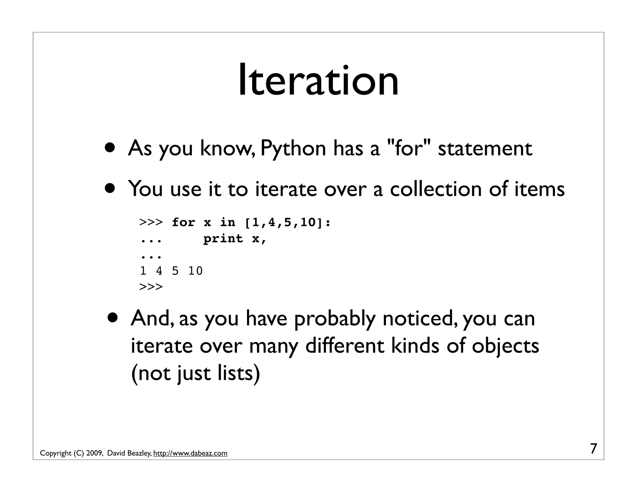 Iteration • As you know, Python has a "for" statement • You use it to iterate over a collection of items >>> for x in [1,4,5,10]: ... print x, ... 1 4 5 10 >>> • And, as you have probably noticed, you can iterate over many different kinds of objects (not just lists) Copyright (C) 2009, David Beazley, http://www.dabeaz.com 7 