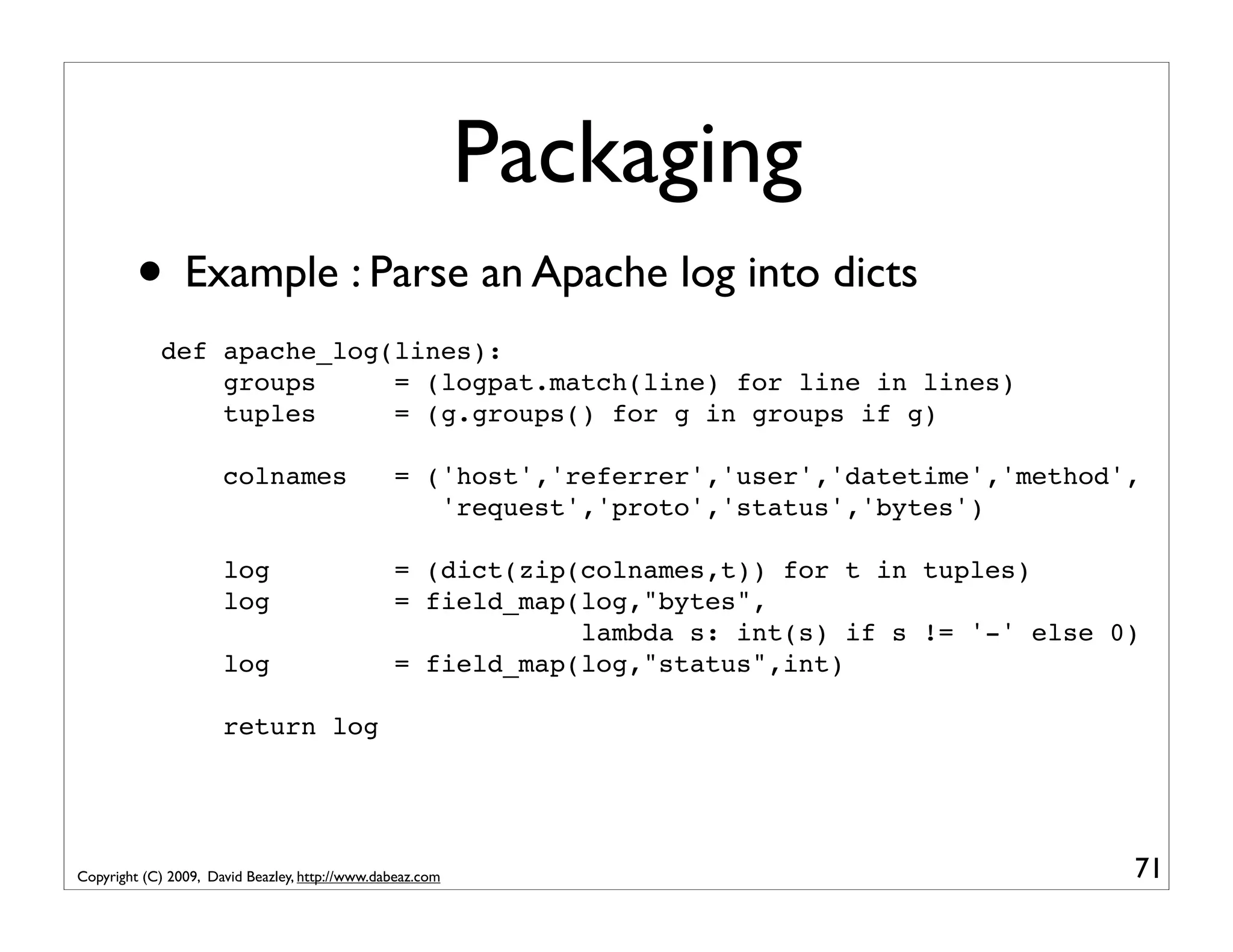 Packaging • Example : Parse an Apache log into dicts def apache_log(lines): groups = (logpat.match(line) for line in lines) tuples = (g.groups() for g in groups if g) colnames = ('host','referrer','user','datetime','method', 'request','proto','status','bytes') log = (dict(zip(colnames,t)) for t in tuples) log = field_map(log,"bytes", lambda s: int(s) if s != '-' else 0) log = field_map(log,"status",int) return log Copyright (C) 2009, David Beazley, http://www.dabeaz.com 71 