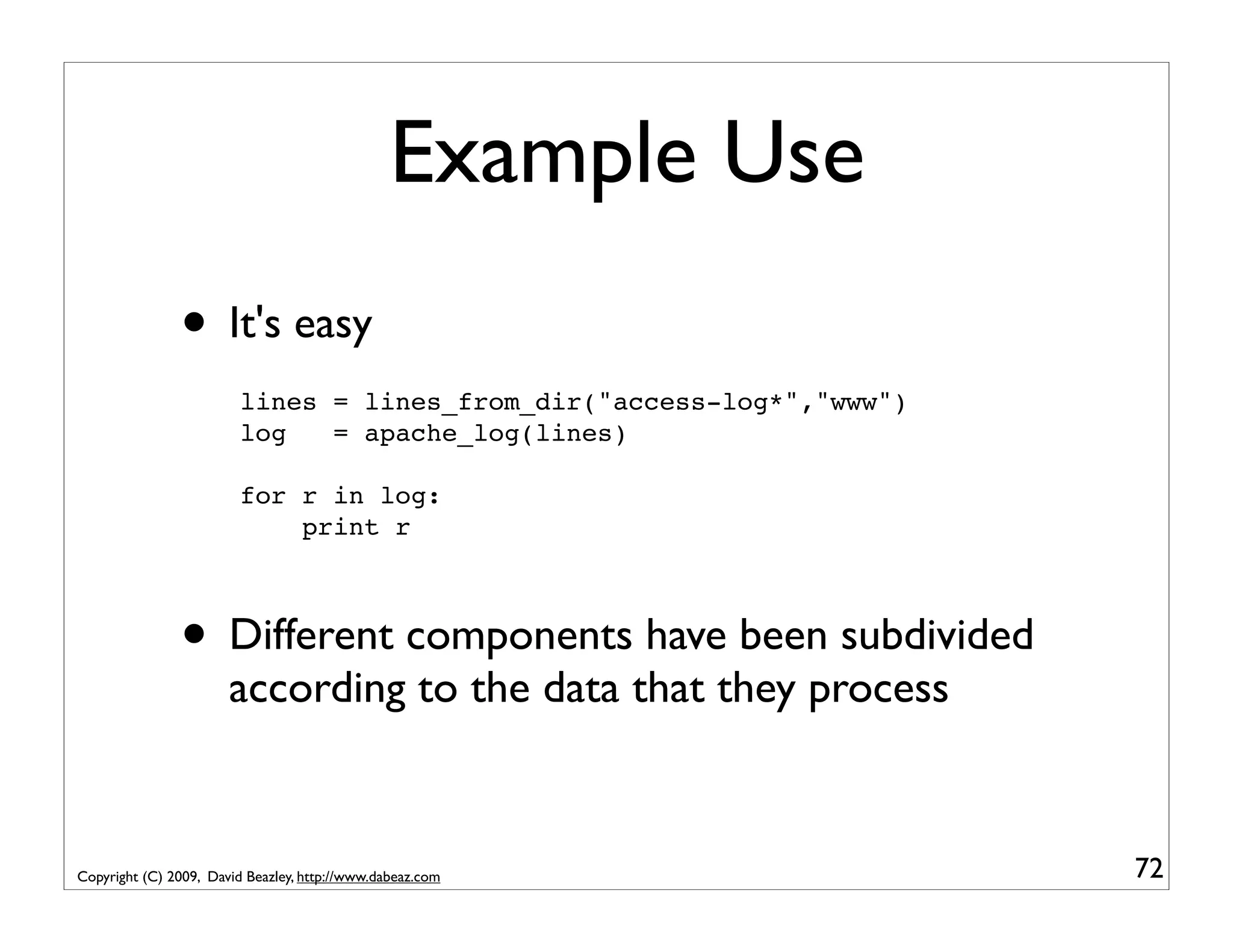Example Use • It's easy lines = lines_from_dir("access-log*","www") log = apache_log(lines) for r in log: print r • Different components have been subdivided according to the data that they process Copyright (C) 2009, David Beazley, http://www.dabeaz.com 72 