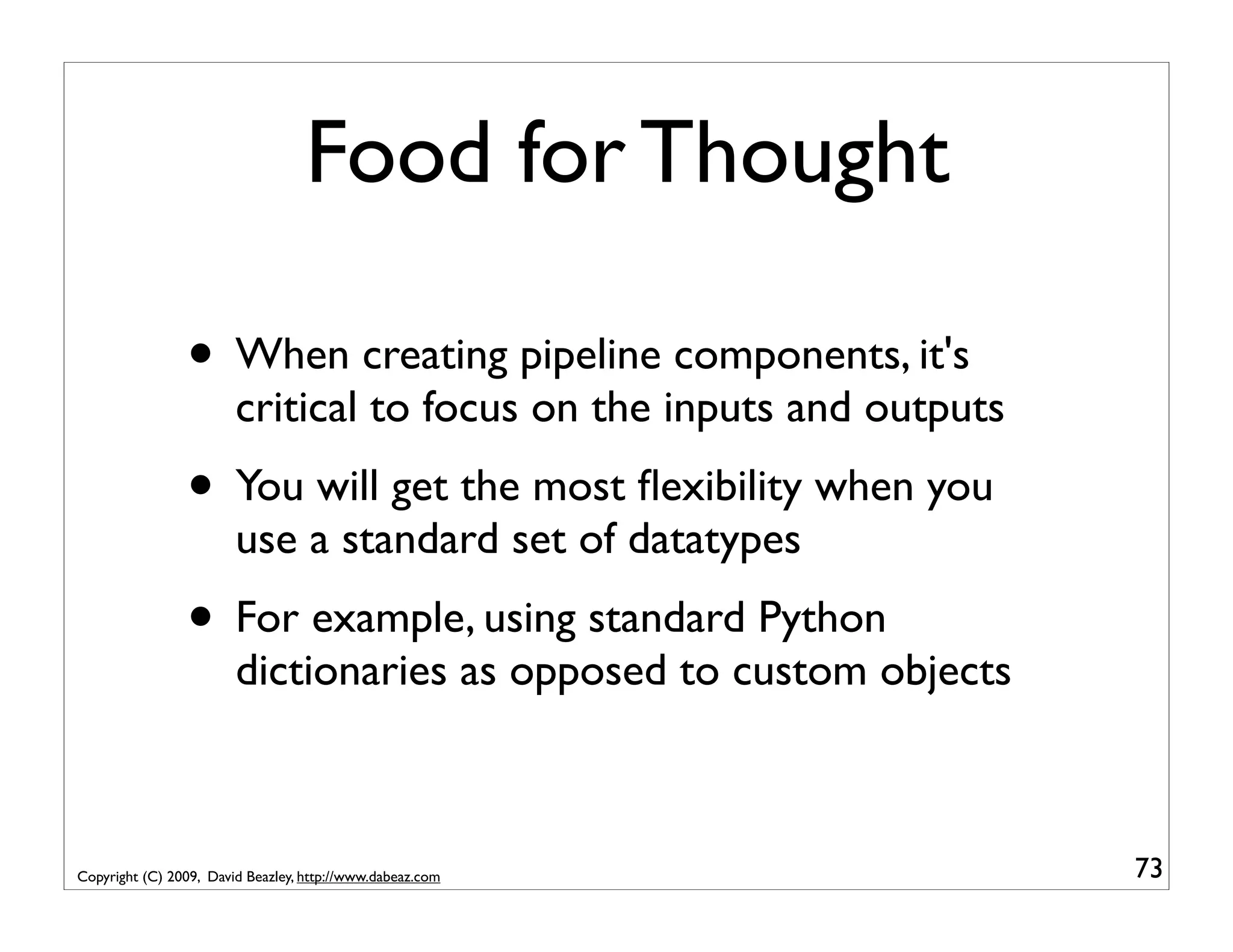 Food for Thought • When creating pipeline components, it's critical to focus on the inputs and outputs • You will get the most ﬂexibility when you use a standard set of datatypes • For example, using standard Python dictionaries as opposed to custom objects Copyright (C) 2009, David Beazley, http://www.dabeaz.com 73 