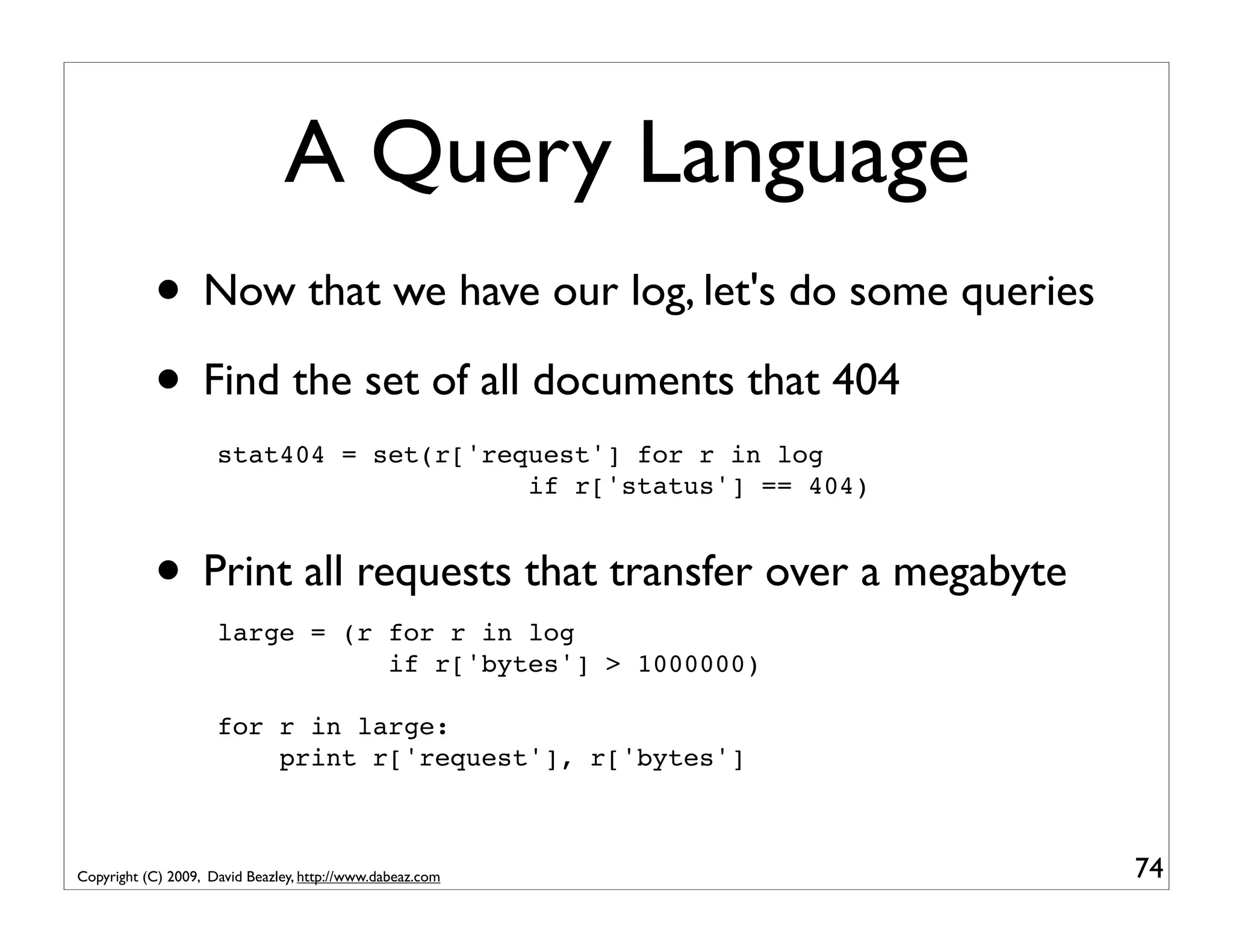 A Query Language • Now that we have our log, let's do some queries • Find the set of all documents that 404 stat404 = set(r['request'] for r in log if r['status'] == 404) • Print all requests that transfer over a megabyte large = (r for r in log if r['bytes'] > 1000000) for r in large: print r['request'], r['bytes'] Copyright (C) 2009, David Beazley, http://www.dabeaz.com 74 