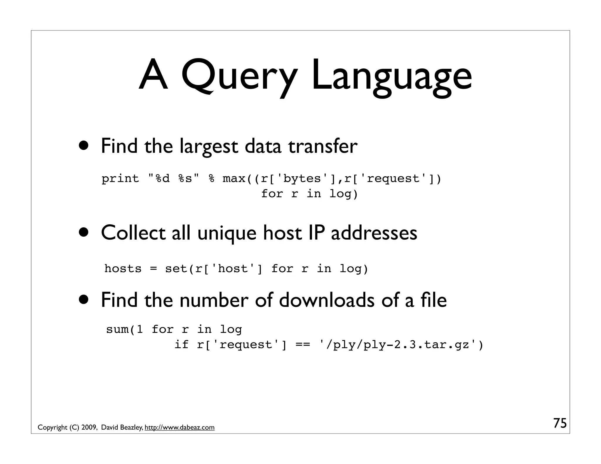 A Query Language • Find the largest data transfer print "%d %s" % max((r['bytes'],r['request']) for r in log) • Collect all unique host IP addresses hosts = set(r['host'] for r in log) • Find the number of downloads of a ﬁle sum(1 for r in log if r['request'] == '/ply/ply-2.3.tar.gz') Copyright (C) 2009, David Beazley, http://www.dabeaz.com 75 