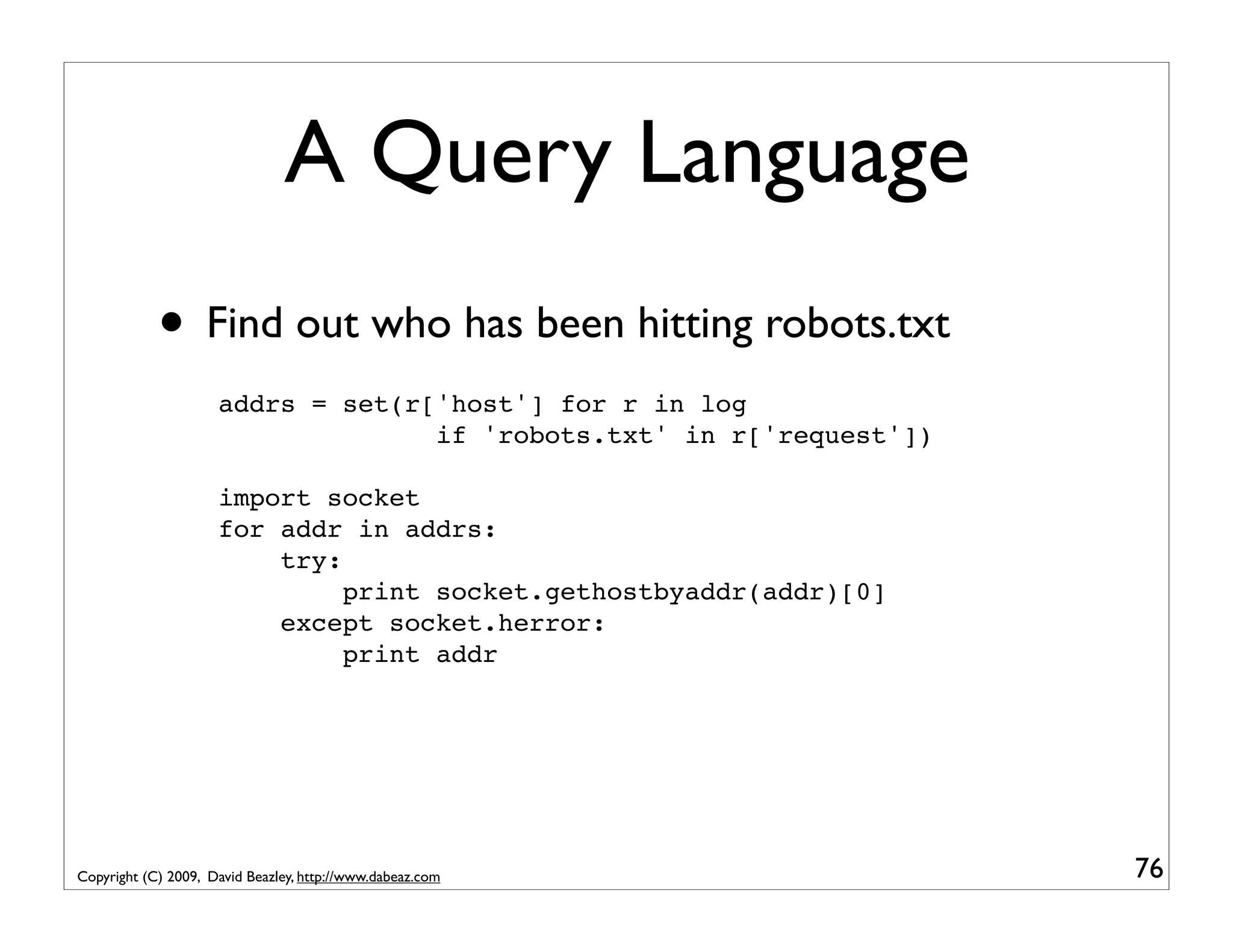 A Query Language • Find out who has been hitting robots.txt addrs = set(r['host'] for r in log if 'robots.txt' in r['request']) import socket for addr in addrs: try: print socket.gethostbyaddr(addr)[0] except socket.herror: print addr Copyright (C) 2009, David Beazley, http://www.dabeaz.com 76 