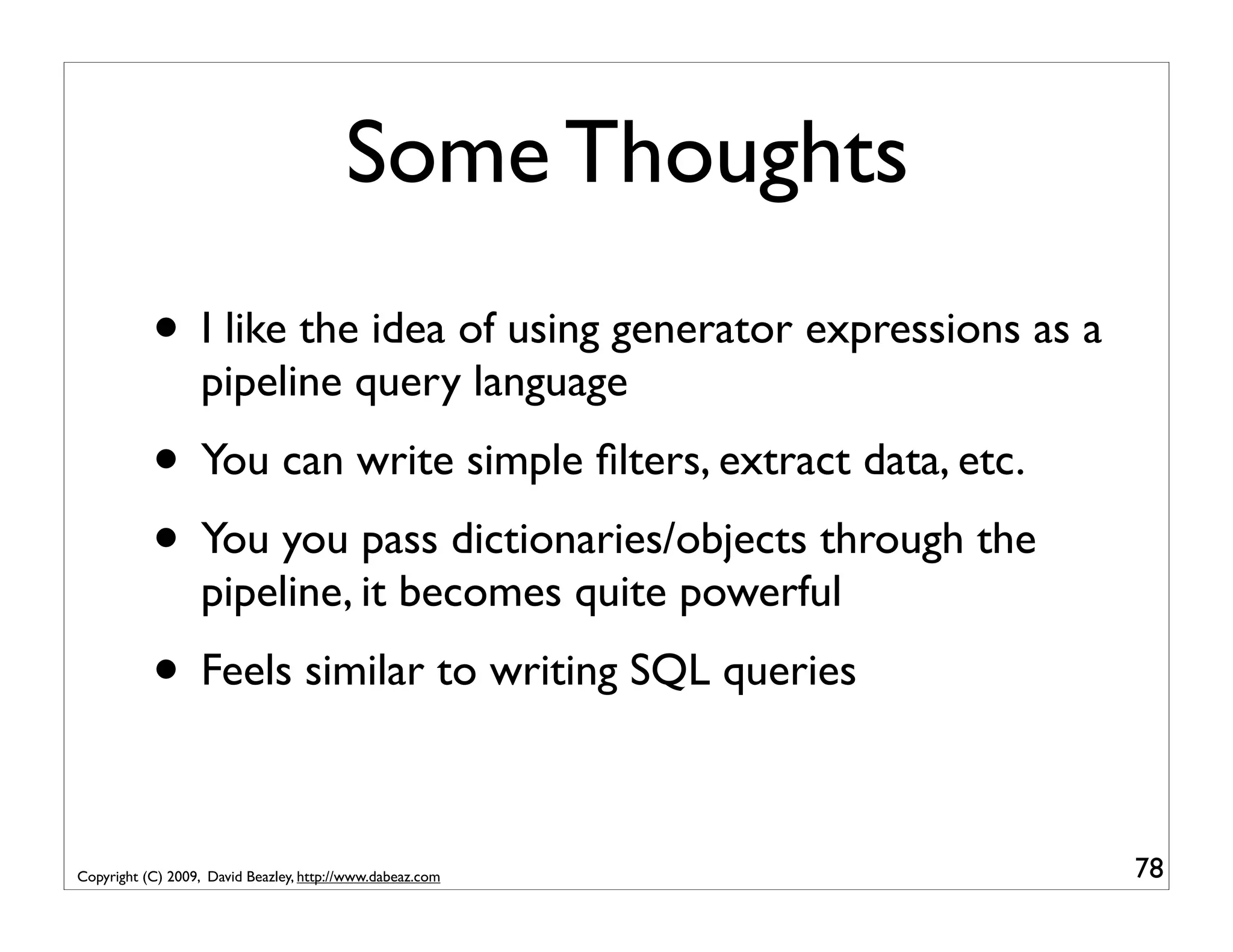 Some Thoughts • I like the idea of using generator expressions as a pipeline query language • You can write simple ﬁlters, extract data, etc. • You you pass dictionaries/objects through the pipeline, it becomes quite powerful • Feels similar to writing SQL queries Copyright (C) 2009, David Beazley, http://www.dabeaz.com 78 