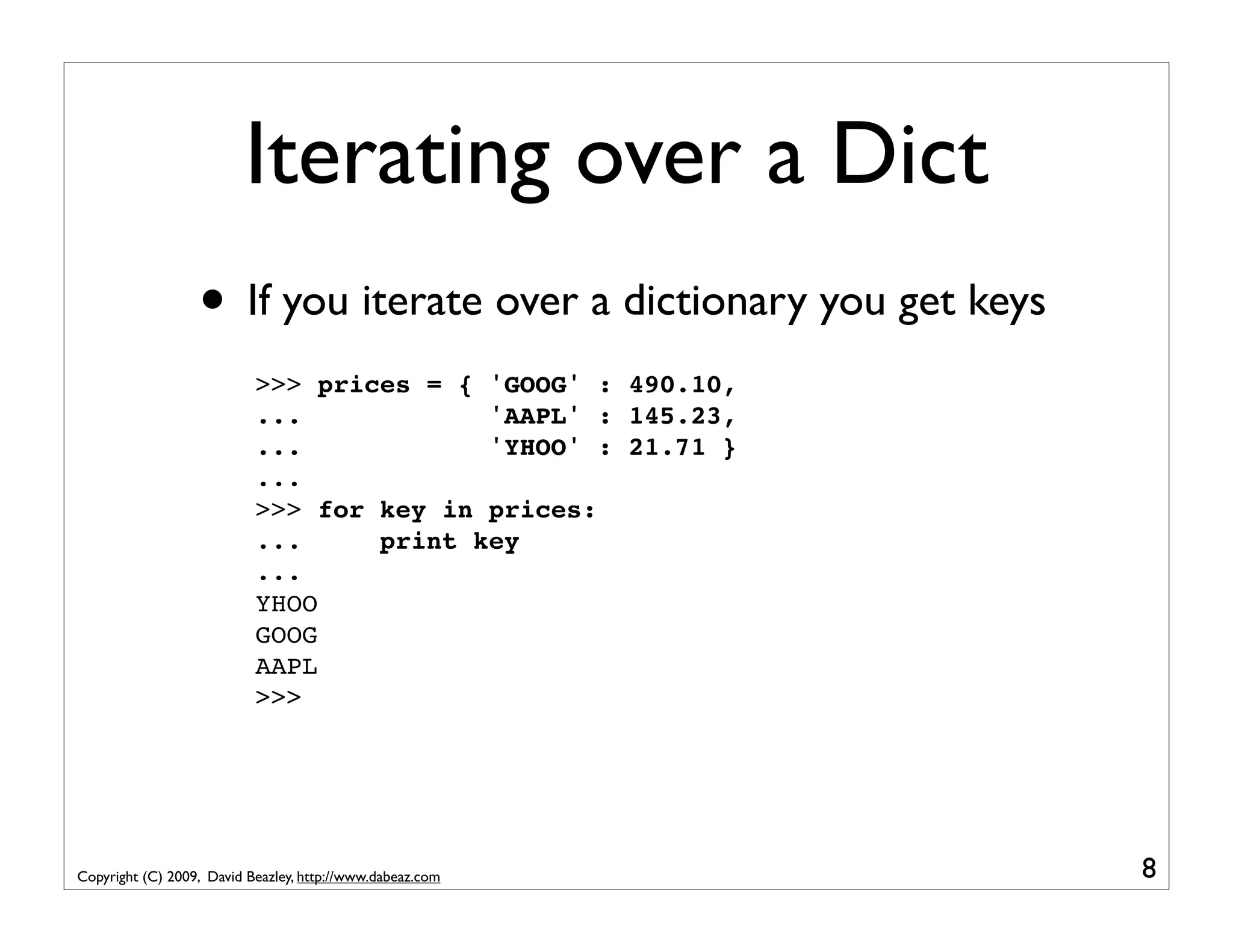 Iterating over a Dict • If you iterate over a dictionary you get keys >>> prices = { 'GOOG' : 490.10, ... 'AAPL' : 145.23, ... 'YHOO' : 21.71 } ... >>> for key in prices: ... print key ... YHOO GOOG AAPL >>> Copyright (C) 2009, David Beazley, http://www.dabeaz.com 8 