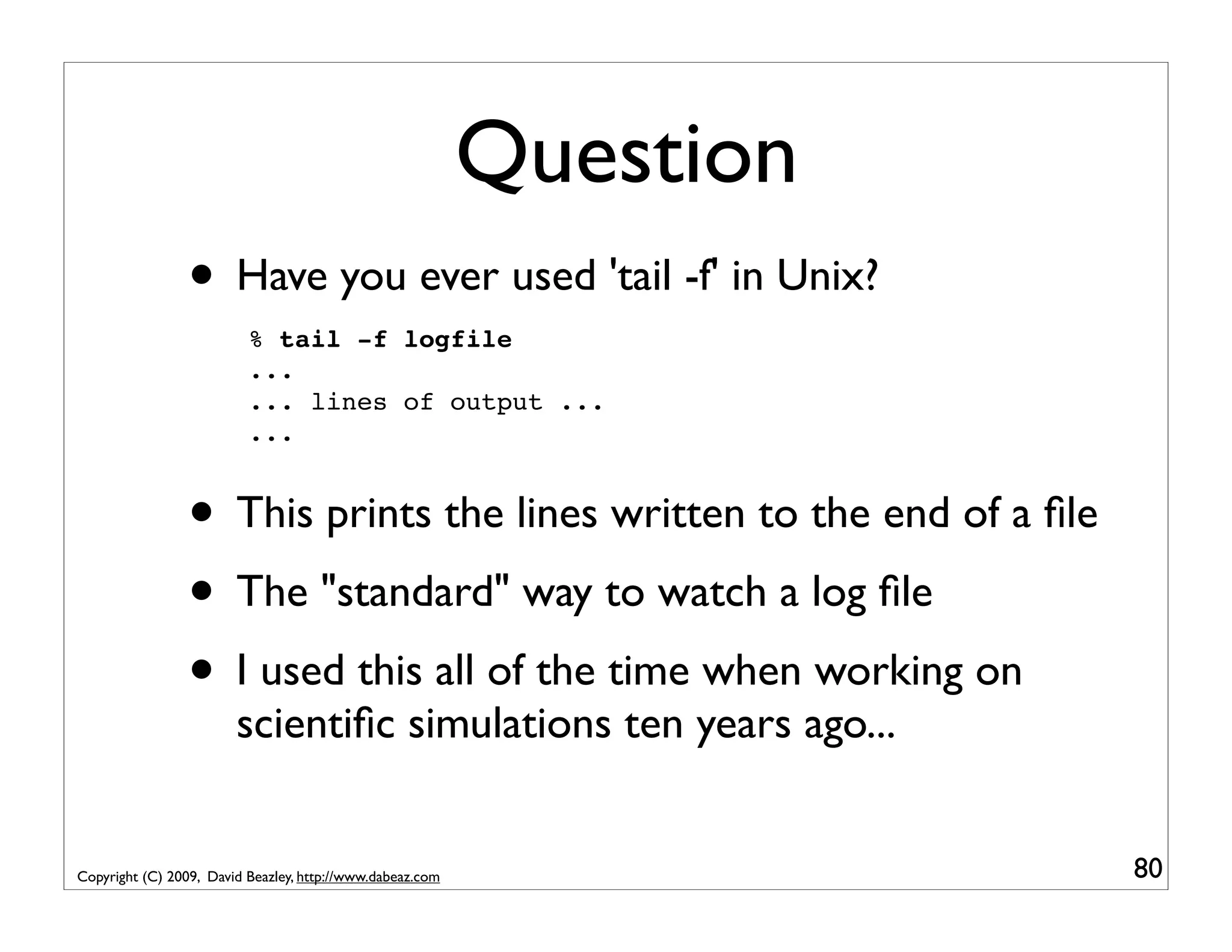 Question • Have you ever used 'tail -f' in Unix? % tail -f logfile ... ... lines of output ... ... • This prints the lines written to the end of a ﬁle • The "standard" way to watch a log ﬁle • I used this all of the time when working on scientiﬁc simulations ten years ago... Copyright (C) 2009, David Beazley, http://www.dabeaz.com 80 