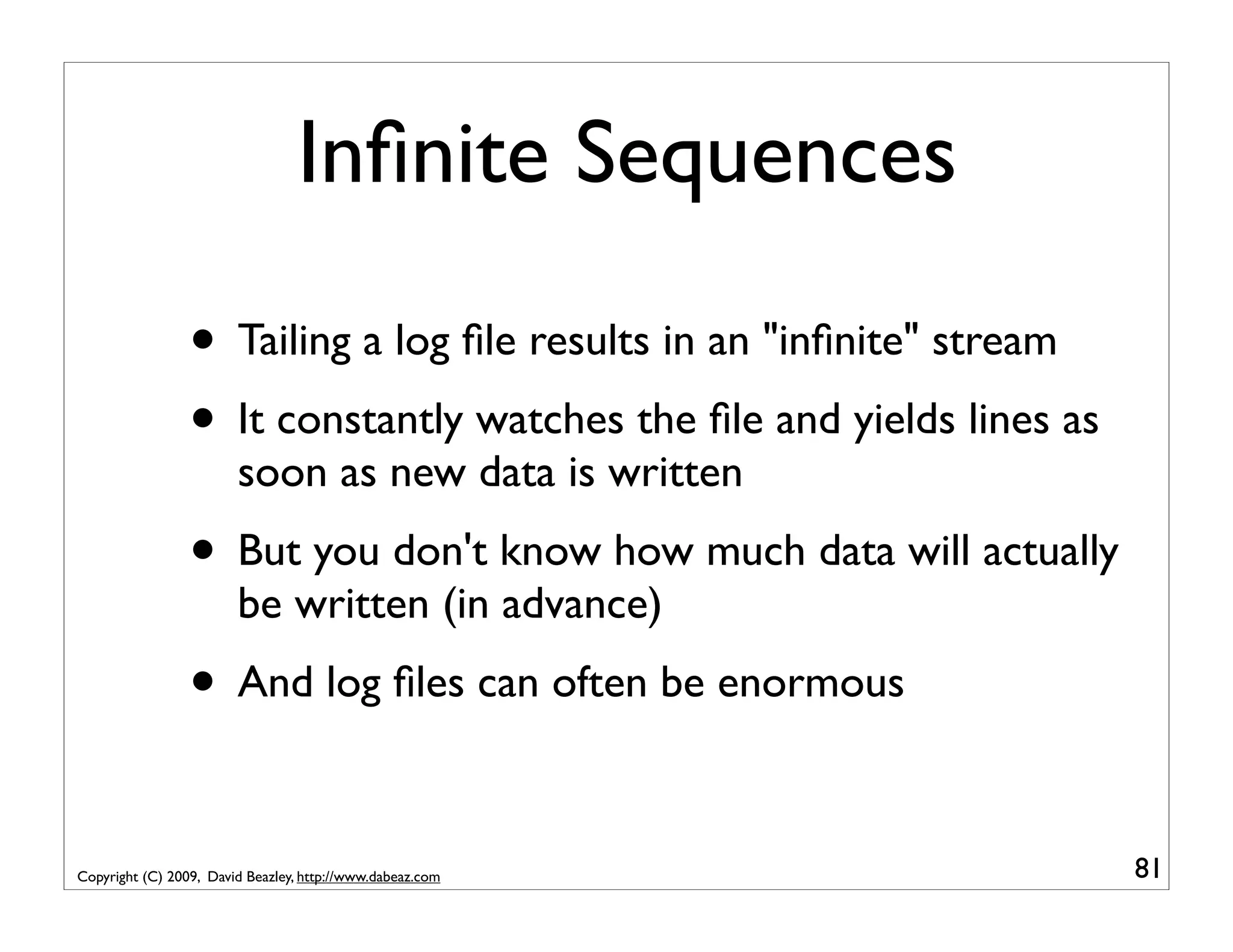Inﬁnite Sequences • Tailing a log ﬁle results in an "inﬁnite" stream • It constantly watches the ﬁle and yields lines as soon as new data is written • But you don't know how much data will actually be written (in advance) • And log ﬁles can often be enormous Copyright (C) 2009, David Beazley, http://www.dabeaz.com 81 