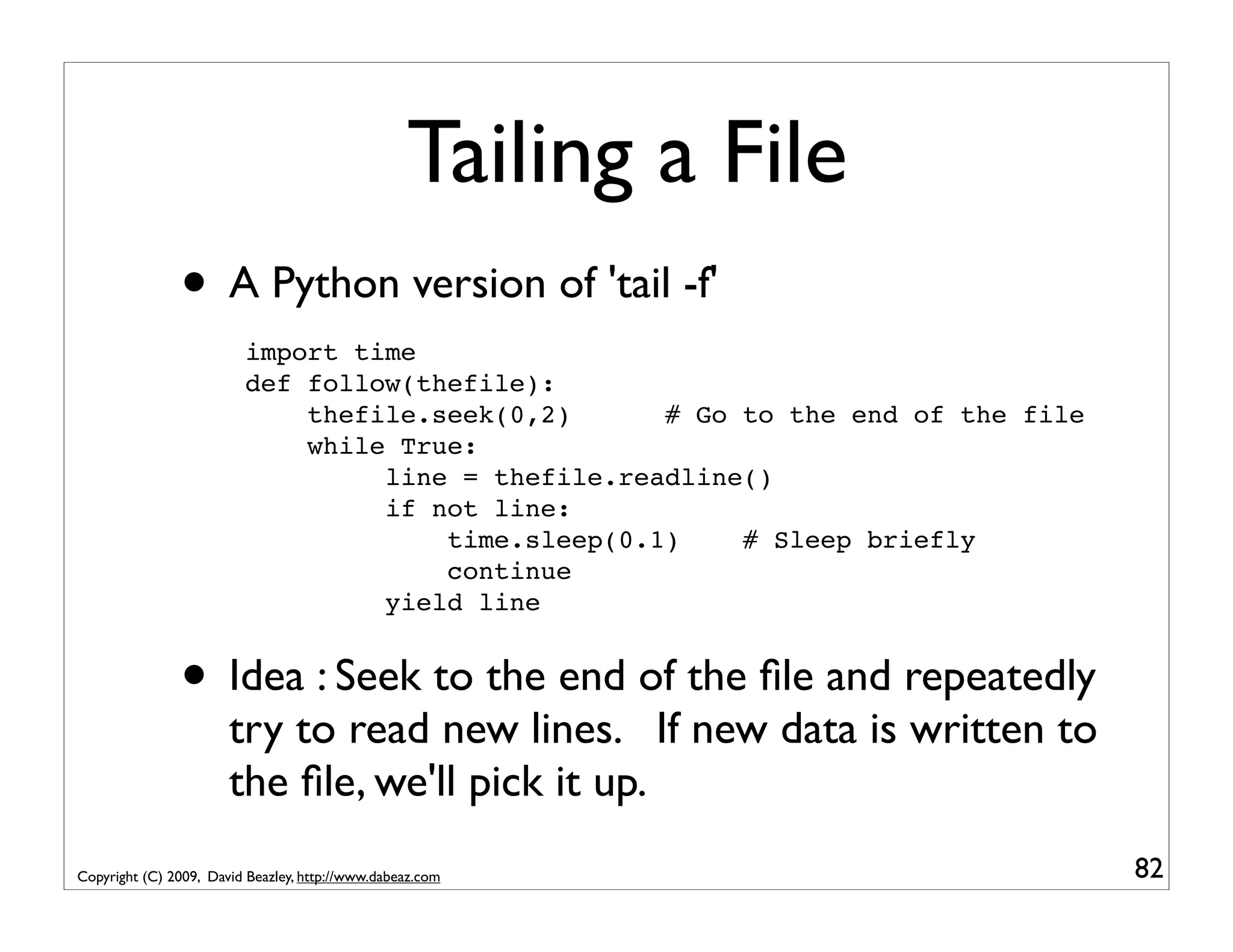 Tailing a File • A Python version of 'tail -f' import time def follow(thefile): thefile.seek(0,2) # Go to the end of the file while True: line = thefile.readline() if not line: time.sleep(0.1) # Sleep briefly continue yield line • Idea : Seek to the end of the ﬁle and repeatedly try to read new lines. If new data is written to the ﬁle, we'll pick it up. Copyright (C) 2009, David Beazley, http://www.dabeaz.com 82 