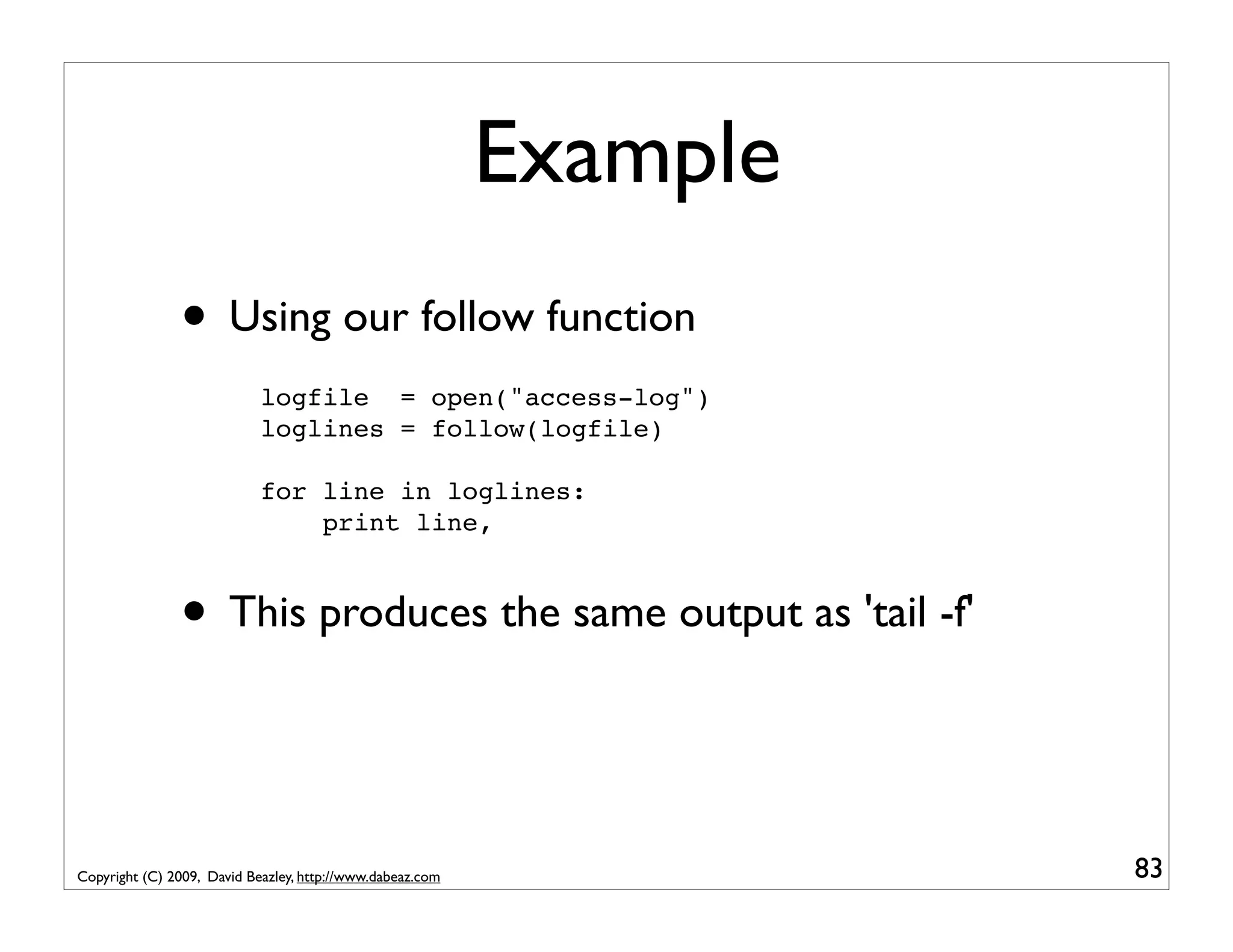 Example • Using our follow function logfile = open("access-log") loglines = follow(logfile) for line in loglines: print line, • This produces the same output as 'tail -f' Copyright (C) 2009, David Beazley, http://www.dabeaz.com 83 