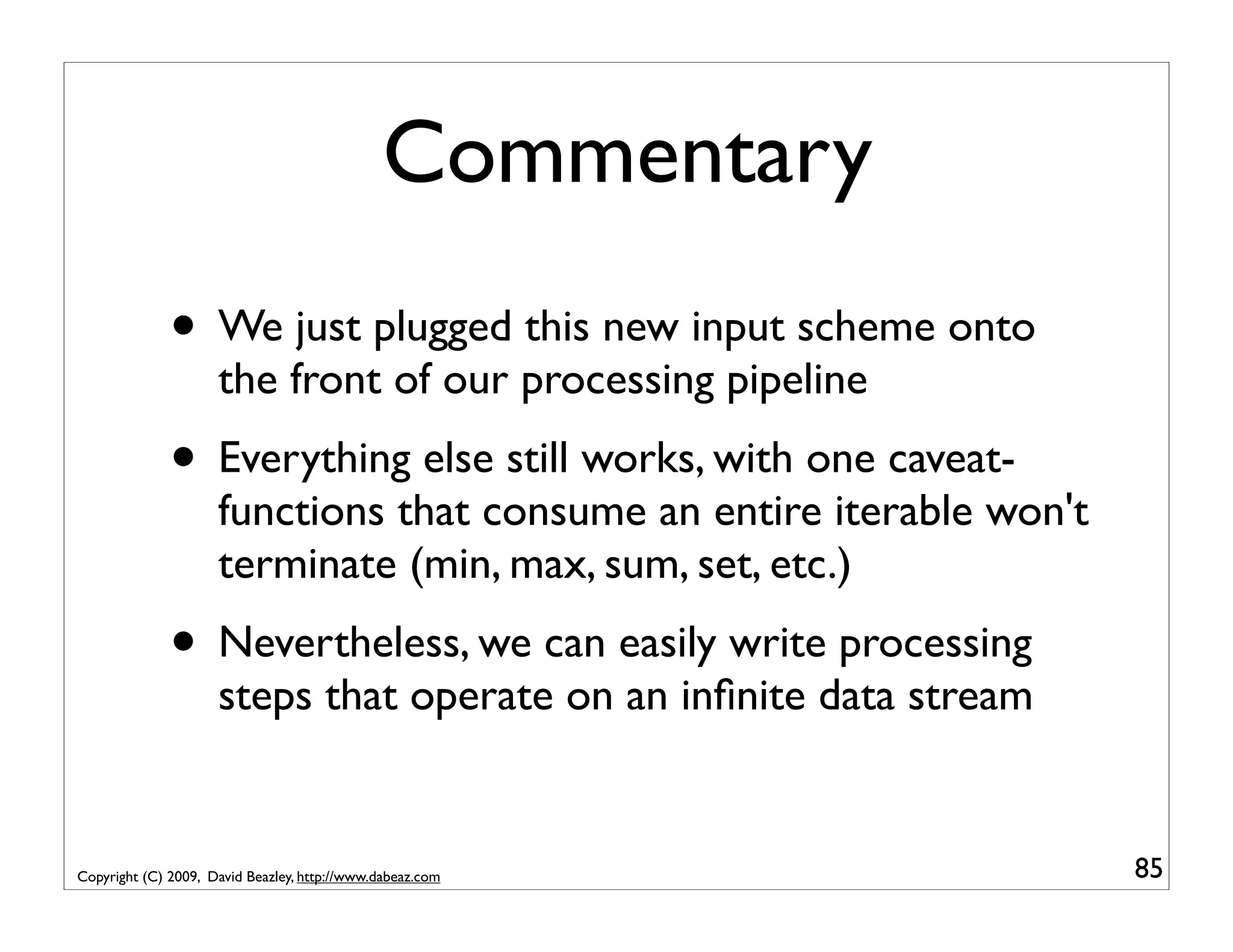 Commentary • We just plugged this new input scheme onto the front of our processing pipeline • Everything else still works, with one caveat- functions that consume an entire iterable won't terminate (min, max, sum, set, etc.) • Nevertheless, we can easily write processing steps that operate on an inﬁnite data stream Copyright (C) 2009, David Beazley, http://www.dabeaz.com 85 
