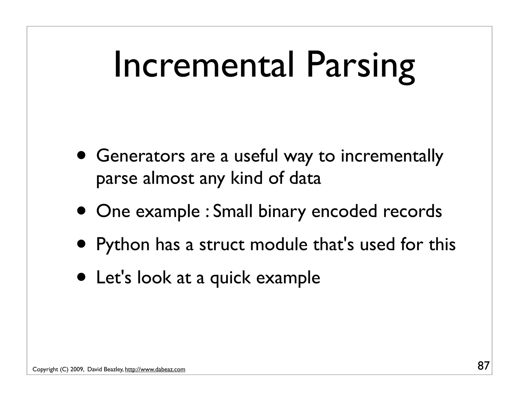 Incremental Parsing • Generators are a useful way to incrementally parse almost any kind of data • One example : Small binary encoded records • Python has a struct module that's used for this • Let's look at a quick example Copyright (C) 2009, David Beazley, http://www.dabeaz.com 87 