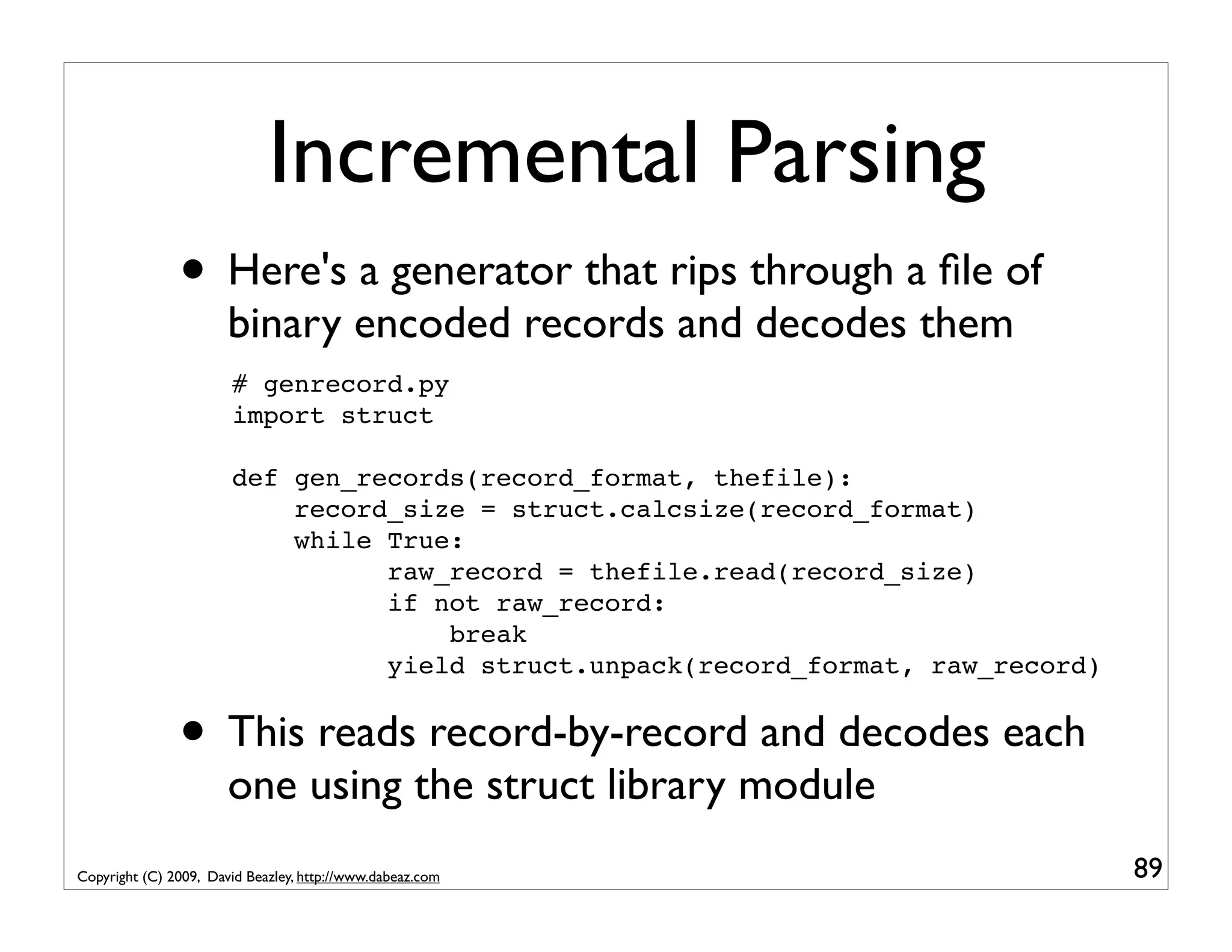 Incremental Parsing • Here's a generator that rips through a ﬁle of binary encoded records and decodes them # genrecord.py import struct def gen_records(record_format, thefile): record_size = struct.calcsize(record_format) while True: raw_record = thefile.read(record_size) if not raw_record: break yield struct.unpack(record_format, raw_record) • This reads record-by-record and decodes each one using the struct library module Copyright (C) 2009, David Beazley, http://www.dabeaz.com 89 