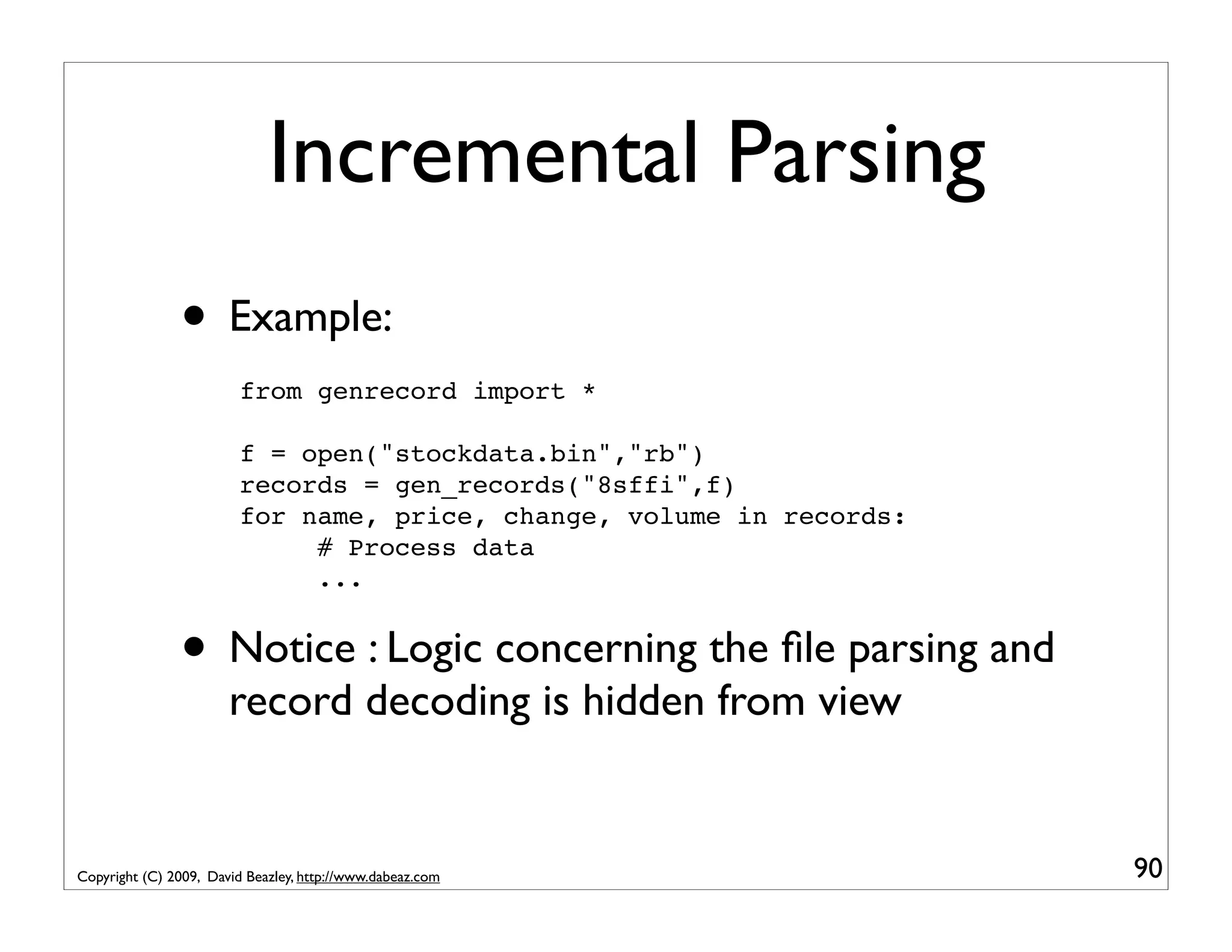 Incremental Parsing • Example: from genrecord import * f = open("stockdata.bin","rb") records = gen_records("8sffi",f) for name, price, change, volume in records: # Process data ... • Notice : Logic concerning the ﬁle parsing and record decoding is hidden from view Copyright (C) 2009, David Beazley, http://www.dabeaz.com 90 