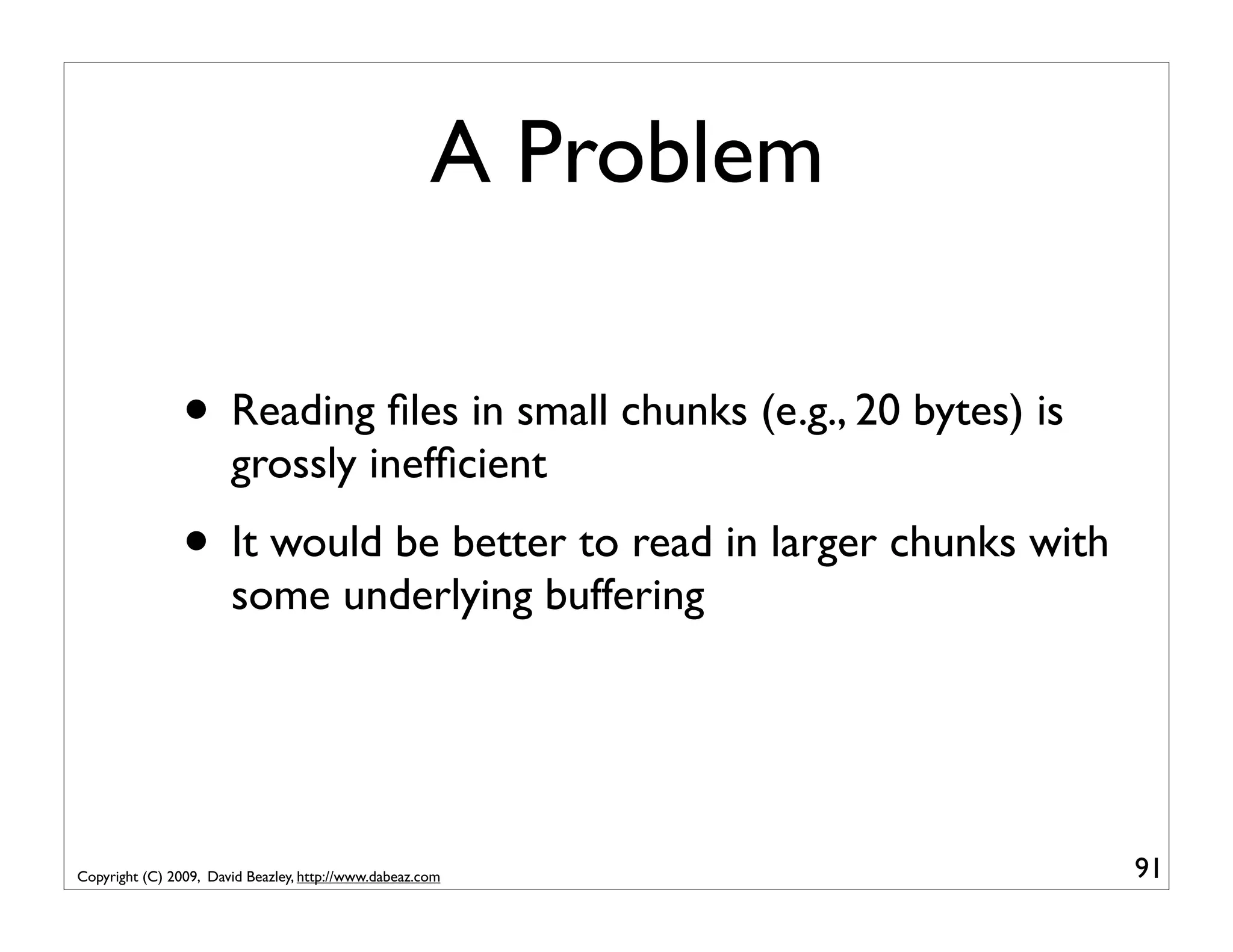 A Problem • Reading ﬁles in small chunks (e.g., 20 bytes) is grossly inefﬁcient • It would be better to read in larger chunks with some underlying buffering Copyright (C) 2009, David Beazley, http://www.dabeaz.com 91 
