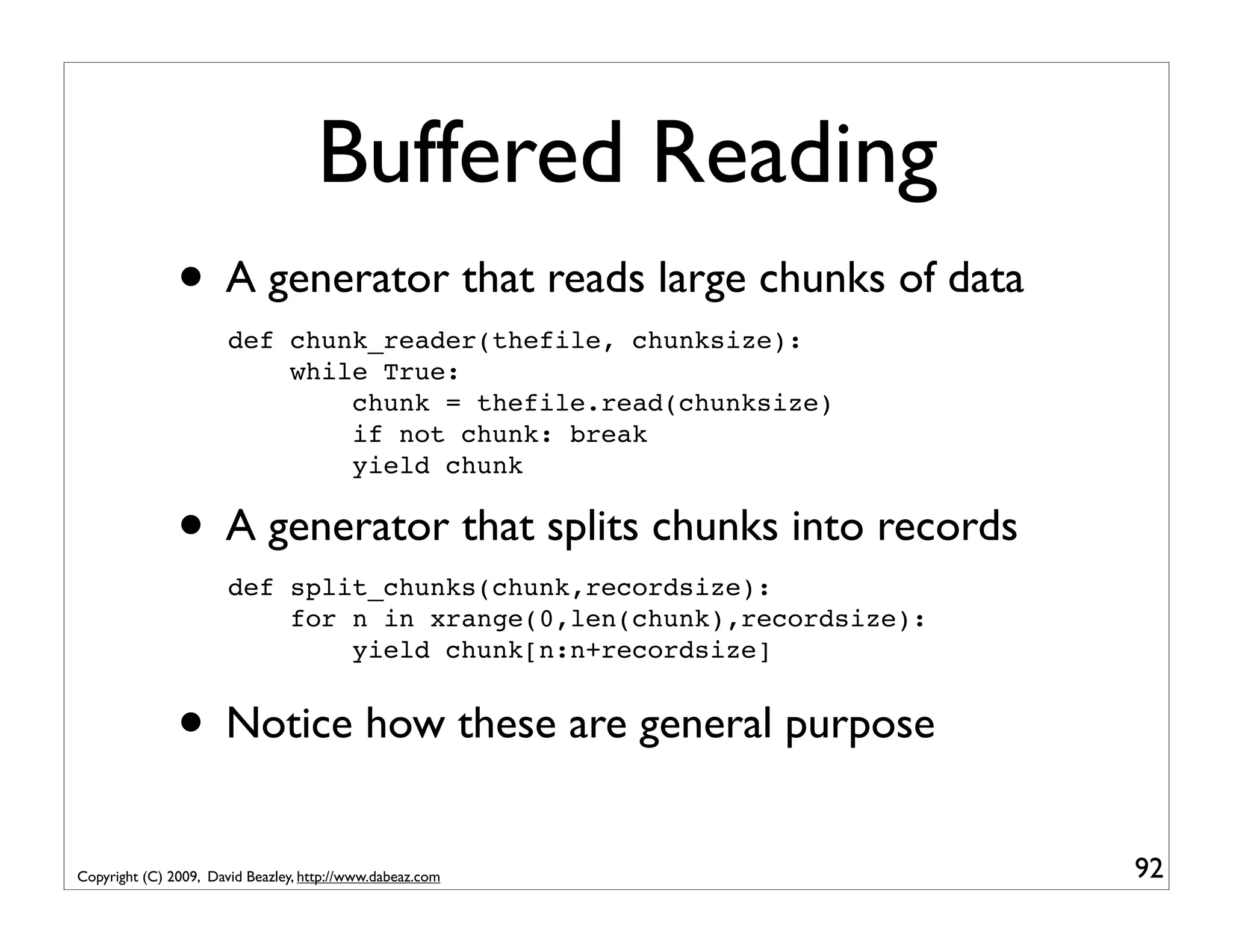 Buffered Reading • A generator that reads large chunks of data def chunk_reader(thefile, chunksize): while True: chunk = thefile.read(chunksize) if not chunk: break yield chunk • A generator that splits chunks into records def split_chunks(chunk,recordsize): for n in xrange(0,len(chunk),recordsize): yield chunk[n:n+recordsize] • Notice how these are general purpose Copyright (C) 2009, David Beazley, http://www.dabeaz.com 92 