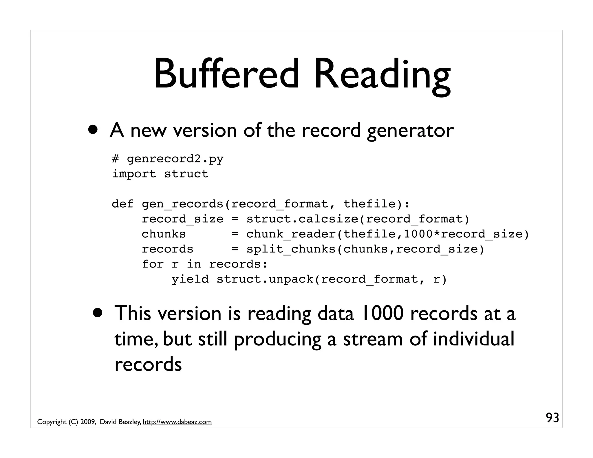 Buffered Reading • A new version of the record generator # genrecord2.py import struct def gen_records(record_format, thefile): record_size = struct.calcsize(record_format) chunks = chunk_reader(thefile,1000*record_size) records = split_chunks(chunks,record_size) for r in records: yield struct.unpack(record_format, r) • This version is reading data 1000 records at a time, but still producing a stream of individual records Copyright (C) 2009, David Beazley, http://www.dabeaz.com 93 