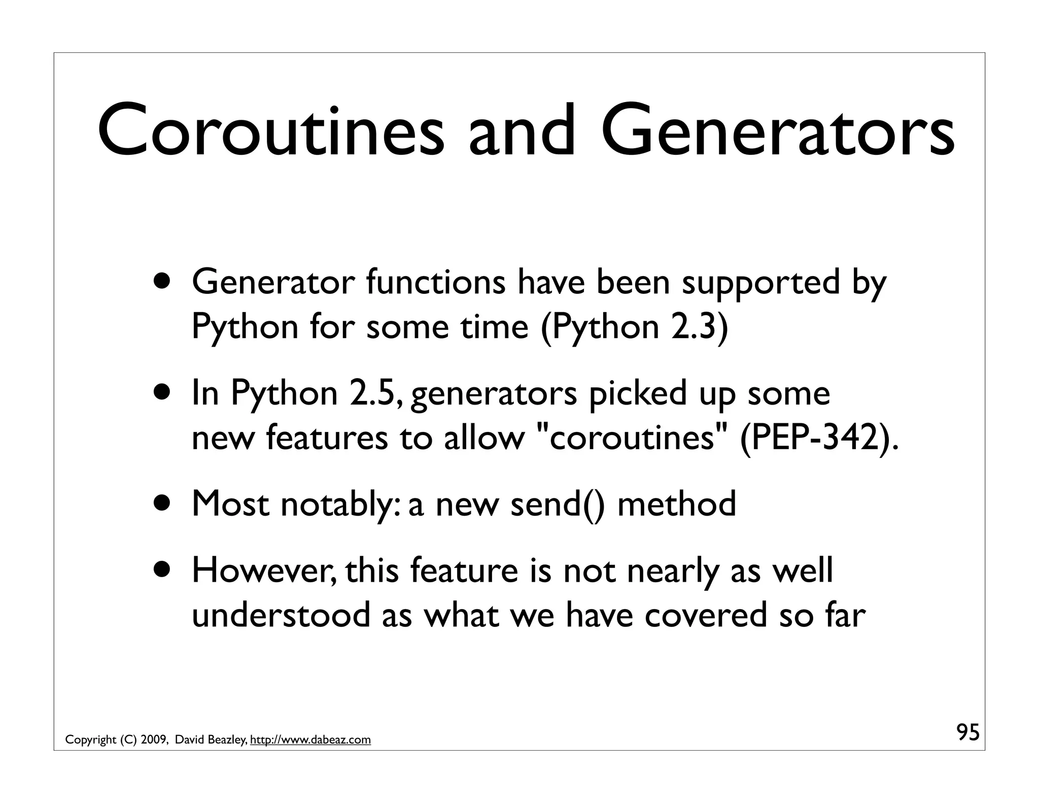 Coroutines and Generators • Generator functions have been supported by Python for some time (Python 2.3) • In Python 2.5, generators picked up some new features to allow "coroutines" (PEP-342). • Most notably: a new send() method • However, this feature is not nearly as well understood as what we have covered so far Copyright (C) 2009, David Beazley, http://www.dabeaz.com 95 