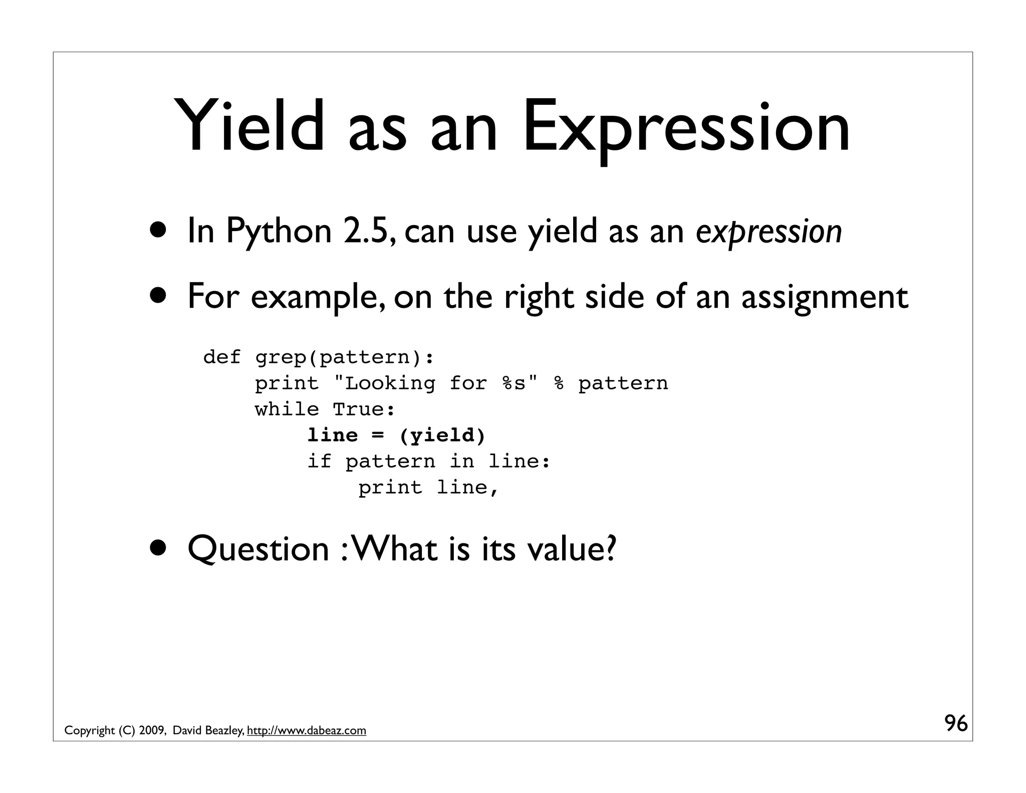 Yield as an Expression • In Python 2.5, can use yield as an expression • For example, on the right side of an assignment def grep(pattern): print "Looking for %s" % pattern while True: line = (yield) if pattern in line: print line, • Question : What is its value? Copyright (C) 2009, David Beazley, http://www.dabeaz.com 96 