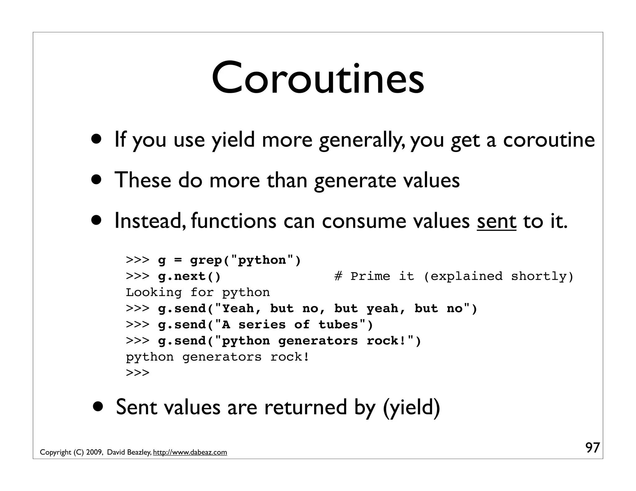 Coroutines • If you use yield more generally, you get a coroutine • These do more than generate values • Instead, functions can consume values sent to it. >>> g = grep("python") >>> g.next() # Prime it (explained shortly) Looking for python >>> g.send("Yeah, but no, but yeah, but no") >>> g.send("A series of tubes") >>> g.send("python generators rock!") python generators rock! >>> • Sent values are returned by (yield) Copyright (C) 2009, David Beazley, http://www.dabeaz.com 97 