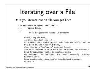 Iterating over a File
                   • If you iterate over a ﬁle you get lines
                        >>> for line in open("real.txt"):
                        ...     print line,
                        ...
                                 Real Programmers write in FORTRAN

                                    Maybe they do now,
                                    in this decadent era of
                                    Lite beer, hand calculators, and "user-friendly" software
                                    but back in the Good Old Days,
                                    when the term "software" sounded funny
                                    and Real Computers were made out of drums and vacuum tubes,
                                    Real Programmers wrote in machine code.
                                    Not FORTRAN. Not RATFOR. Not, even, assembly language.
                                    Machine Code.
                                    Raw, unadorned, inscrutable hexadecimal numbers.
                                    Directly.

Copyright (C) 2009, David Beazley, http://www.dabeaz.com                                10
 