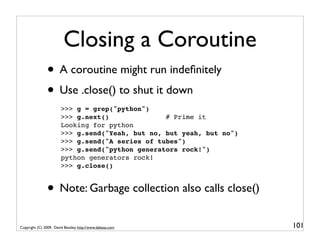 Closing a Coroutine
                • A coroutine might run indeﬁnitely
                • Use .close() to shut it down
                        >>> g = grep("python")
                        >>> g.next()              # Prime it
                        Looking for python
                        >>> g.send("Yeah, but no, but yeah, but no")
                        >>> g.send("A series of tubes")
                        >>> g.send("python generators rock!")
                        python generators rock!
                        >>> g.close()


                • Note: Garbage collection also calls close()
Copyright (C) 2009, David Beazley, http://www.dabeaz.com               101
 