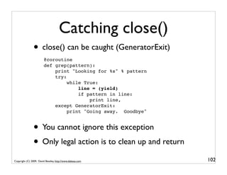 Catching close()
                • close() can be caught (GeneratorExit)
                        @coroutine
                        def grep(pattern):
                            print "Looking for %s" % pattern
                            try:
                                 while True:
                                     line = (yield)
                                     if pattern in line:
                                         print line,
                            except GeneratorExit:
                                 print "Going away. Goodbye"


                • You cannot ignore this exception
                • Only legal action is to clean up and return
Copyright (C) 2009, David Beazley, http://www.dabeaz.com        102
 