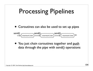 Processing Pipelines

                 • Coroutines can also be used to set up pipes
                send()                                     send()               send()
                                 coroutine                          coroutine            coroutine



                 • You just chain coroutines together and push
                         data through the pipe with send() operations




Copyright (C) 2009, David Beazley, http://www.dabeaz.com                                             104
 