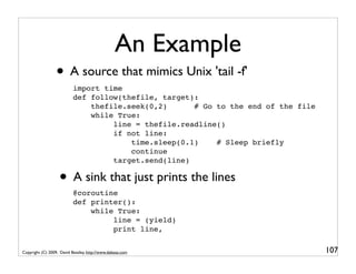 An Example
                  • A source that mimics Unix 'tail -f'
                           import time
                           def follow(thefile, target):
                               thefile.seek(0,2)      # Go to the end of the file
                               while True:
                                    line = thefile.readline()
                                    if not line:
                                        time.sleep(0.1)    # Sleep briefly
                                        continue
                                    target.send(line)

                   • A sink that just prints the lines
                           @coroutine
                           def printer():
                               while True:
                                    line = (yield)
                                    print line,


Copyright (C) 2009, David Beazley, http://www.dabeaz.com                            107
 