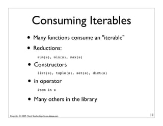 Consuming Iterables
                   • Many functions consume an "iterable"
                   • Reductions:
                               sum(s), min(s), max(s)

                    • Constructors
                               list(s), tuple(s), set(s), dict(s)


                    • in operator
                               item in s


                    • Many others in the library
Copyright (C) 2009, David Beazley, http://www.dabeaz.com            11
 