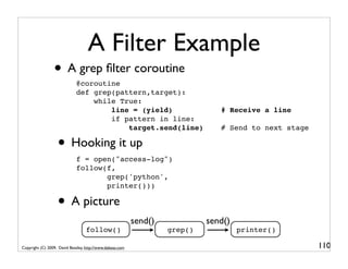 A Filter Example
                 • A grep ﬁlter coroutine
                             @coroutine
                             def grep(pattern,target):
                                 while True:
                                     line = (yield)                             # Receive a line
                                     if pattern in line:
                                         target.send(line)                      # Send to next stage

                   • Hooking it up
                             f = open("access-log")
                             follow(f,
                                    grep('python',
                                    printer()))

                   • A picture
                                                           send()            send()
                                   follow()                         grep()            printer()

Copyright (C) 2009, David Beazley, http://www.dabeaz.com                                               110
 